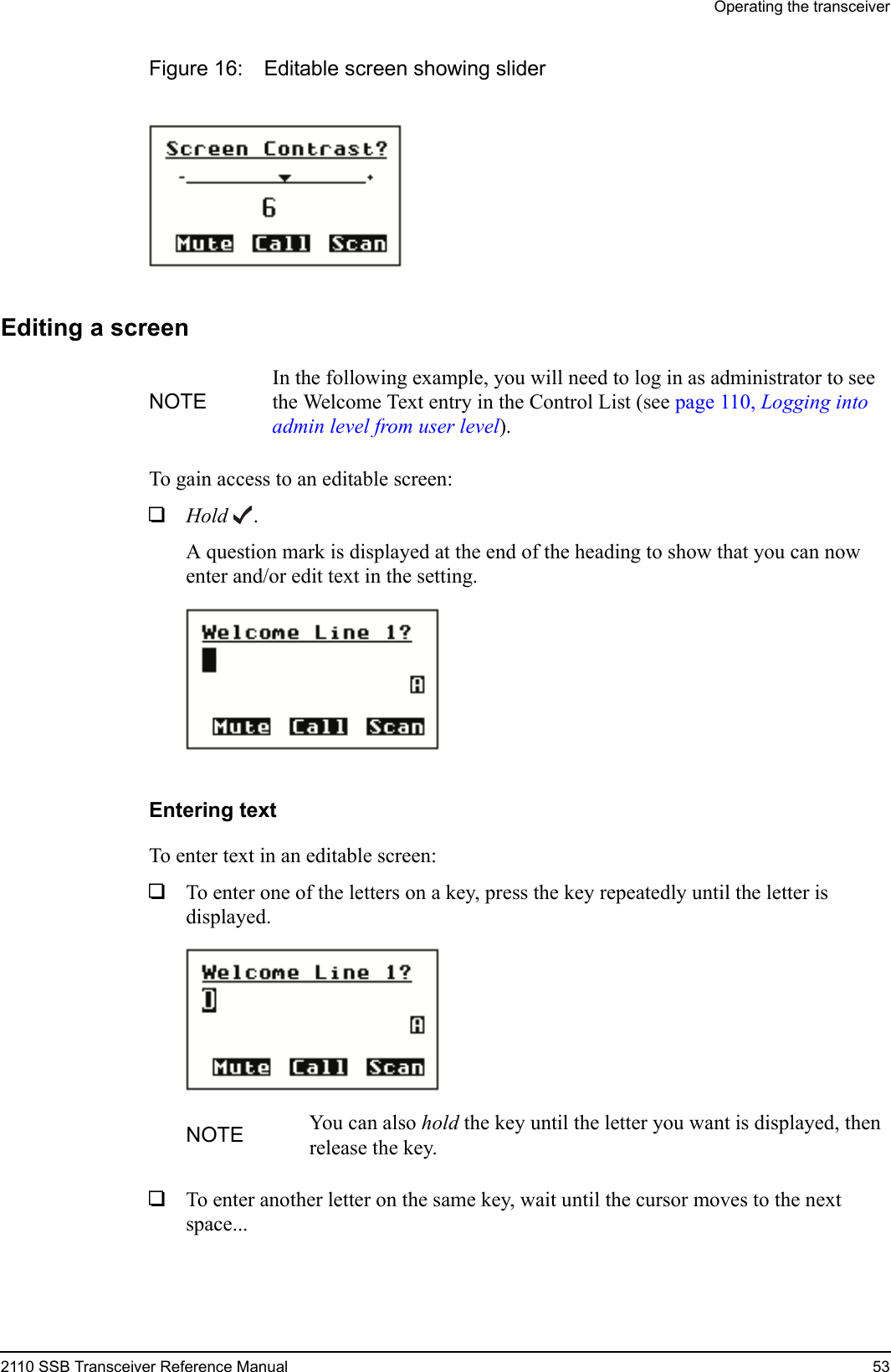 Operating the transceiver2110 SSB Transceiver Reference Manual 53Figure 16: Editable screen showing sliderEditing a screenTo gain access to an editable screen:1Hold .A question mark is displayed at the end of the heading to show that you can now enter and/or edit text in the setting.Entering textTo enter text in an editable screen:1To enter one of the letters on a key, press the key repeatedly until the letter is displayed.1To enter another letter on the same key, wait until the cursor moves to the next space...NOTEIn the following example, you will need to log in as administrator to see the Welcome Text entry in the Control List (see page 110, Logging into admin level from user level).NOTE You can also hold the key until the letter you want is displayed, then release the key.