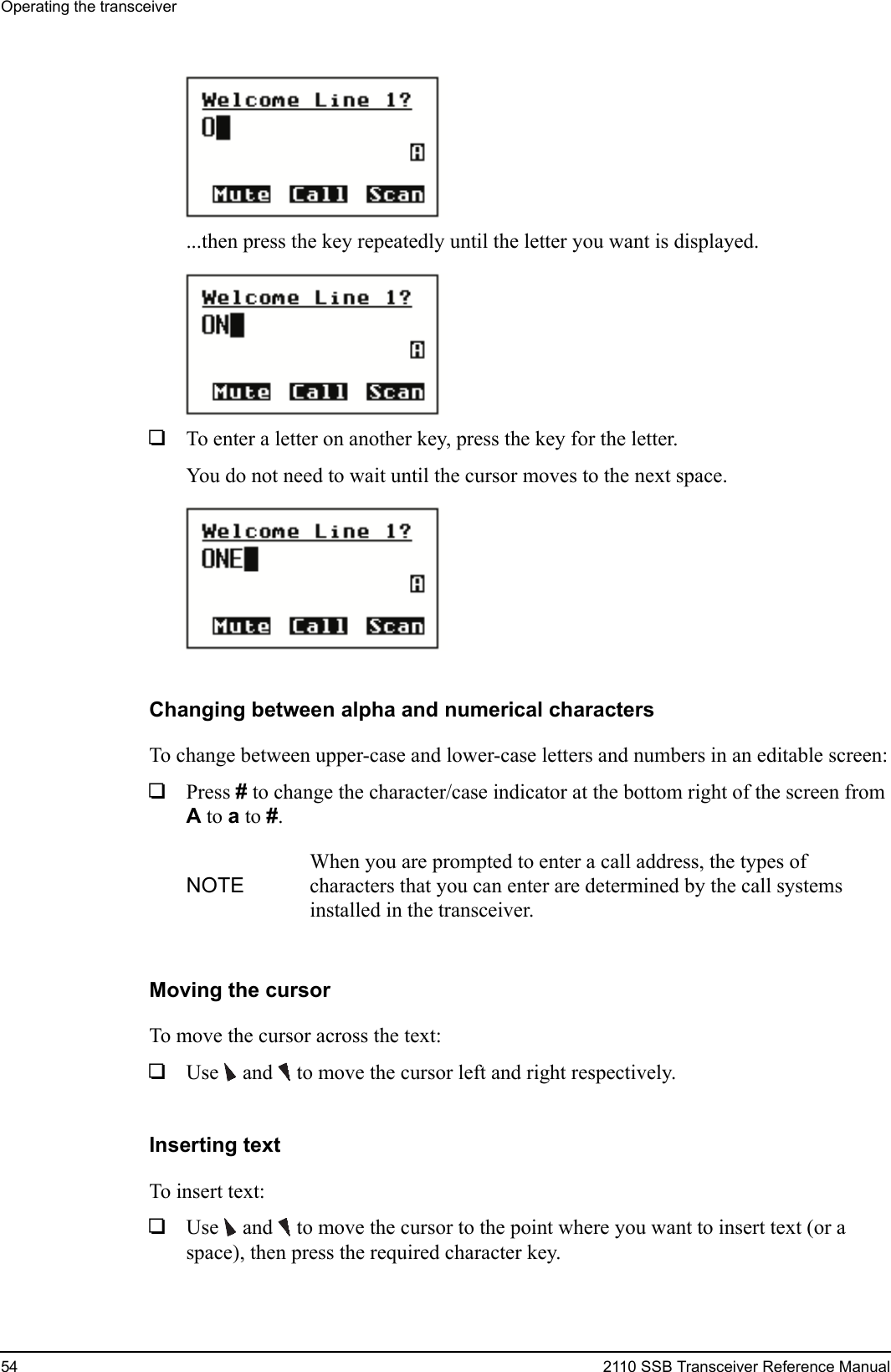 Operating the transceiver54 2110 SSB Transceiver Reference Manual...then press the key repeatedly until the letter you want is displayed.1To enter a letter on another key, press the key for the letter. You do not need to wait until the cursor moves to the next space.Changing between alpha and numerical charactersTo change between upper-case and lower-case letters and numbers in an editable screen:1Press # to change the character/case indicator at the bottom right of the screen from A to a to #.Moving the cursorTo move the cursor across the text:1Use  and   to move the cursor left and right respectively.Inserting textTo insert text:1Use  and   to move the cursor to the point where you want to insert text (or a space), then press the required character key.NOTEWhen you are prompted to enter a call address, the types of characters that you can enter are determined by the call systems installed in the transceiver.