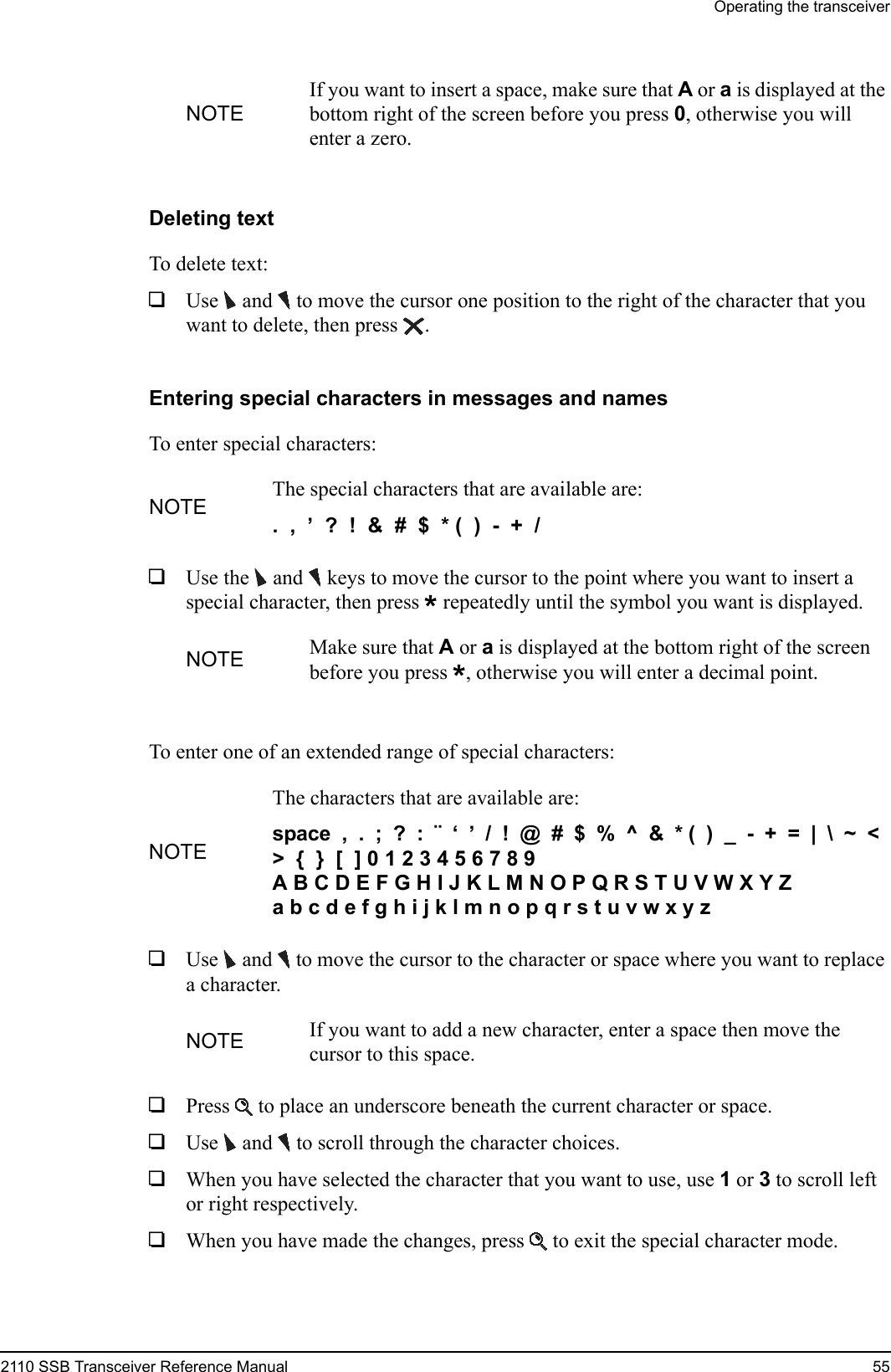 Operating the transceiver2110 SSB Transceiver Reference Manual 55Deleting textTo delete text:1Use  and   to move the cursor one position to the right of the character that you want to delete, then press .Entering special characters in messages and namesTo enter special characters:1Use the  and  keys to move the cursor to the point where you want to insert a special character, then press * repeatedly until the symbol you want is displayed.To enter one of an extended range of special characters:1Use  and   to move the cursor to the character or space where you want to replace a character.1Press  to place an underscore beneath the current character or space.1Use  and   to scroll through the character choices.1When you have selected the character that you want to use, use 1 or 3 to scroll left or right respectively.1When you have made the changes, press  to exit the special character mode.NOTEIf you want to insert a space, make sure that A or a is displayed at the bottom right of the screen before you press 0, otherwise you will enter a zero.NOTE The special characters that are available are:.  ,  ’  ?  !  &amp;  #  $  * (  )  -  +  / NOTE Make sure that A or a is displayed at the bottom right of the screen before you press *, otherwise you will enter a decimal point.NOTEThe characters that are available are:space  ,  .  ;  ?  :  ¨  ‘  ’  /  !  @  #  $  %  ^  &amp;  * (  )  _  -  +  =  |  \  ~  &lt;  &gt;  {  }  [  ] 0 1 2 3 4 5 6 7 8 9A B C D E F G H I J K L M N O P Q R S T U V W X Y Z a b c d e f g h i j k l m n o p q r s t u v w x y z NOTE If you want to add a new character, enter a space then move the cursor to this space.