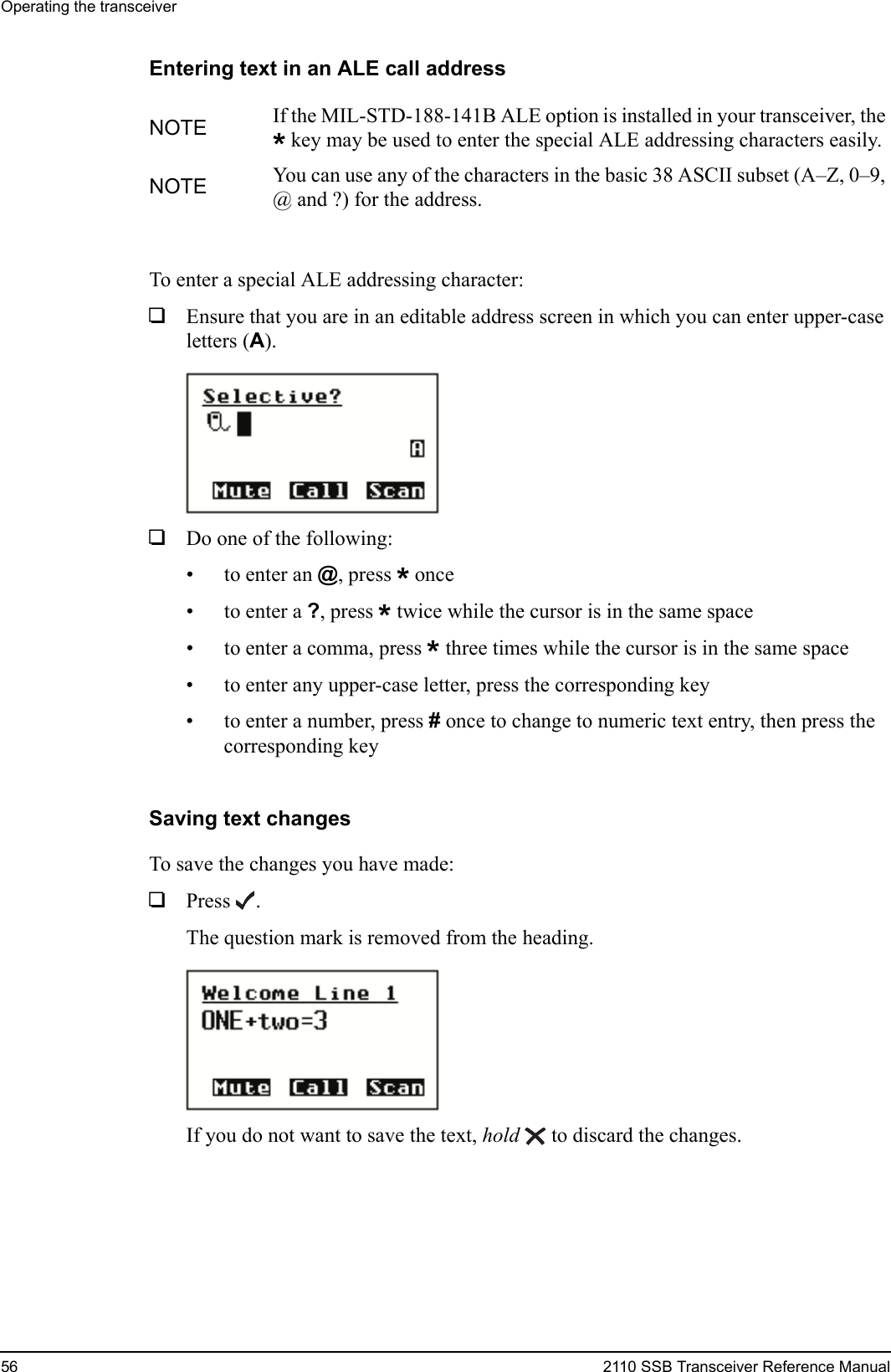 Operating the transceiver56 2110 SSB Transceiver Reference ManualEntering text in an ALE call addressTo enter a special ALE addressing character:1Ensure that you are in an editable address screen in which you can enter upper-case letters (A).1Do one of the following:• to enter an @, press * once•to enter a ?, press * twice while the cursor is in the same space• to enter a comma, press * three times while the cursor is in the same space• to enter any upper-case letter, press the corresponding key• to enter a number, press # once to change to numeric text entry, then press the corresponding keySaving text changesTo save the changes you have made:1Press .The question mark is removed from the heading.If you do not want to save the text, hold  to discard the changes.NOTE If the MIL-STD-188-141B ALE option is installed in your transceiver, the *key may be used to enter the special ALE addressing characters easily.NOTE You can use any of the characters in the basic 38 ASCII subset (A–Z, 0–9, @ and ?) for the address.