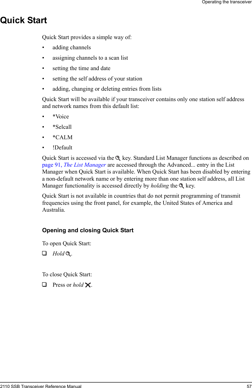 Operating the transceiver2110 SSB Transceiver Reference Manual 57Quick StartQuick Start provides a simple way of:• adding channels• assigning channels to a scan list• setting the time and date• setting the self address of your station• adding, changing or deleting entries from listsQuick Start will be available if your transceiver contains only one station self address and network names from this default list:•*Voice•*Selcall•*CALM• !DefaultQuick Start is accessed via the  key. Standard List Manager functions as described on page 91, The List Manager are accessed through the Advanced... entry in the List Manager when Quick Start is available. When Quick Start has been disabled by entering a non-default network name or by entering more than one station self address, all List Manager functionality is accessed directly by holding the  key.Quick Start is not available in countries that do not permit programming of transmit frequencies using the front panel, for example, the United States of America and Australia.Opening and closing Quick StartTo open Quick Start:1Hold .To close Quick Start:1Press or hold .
