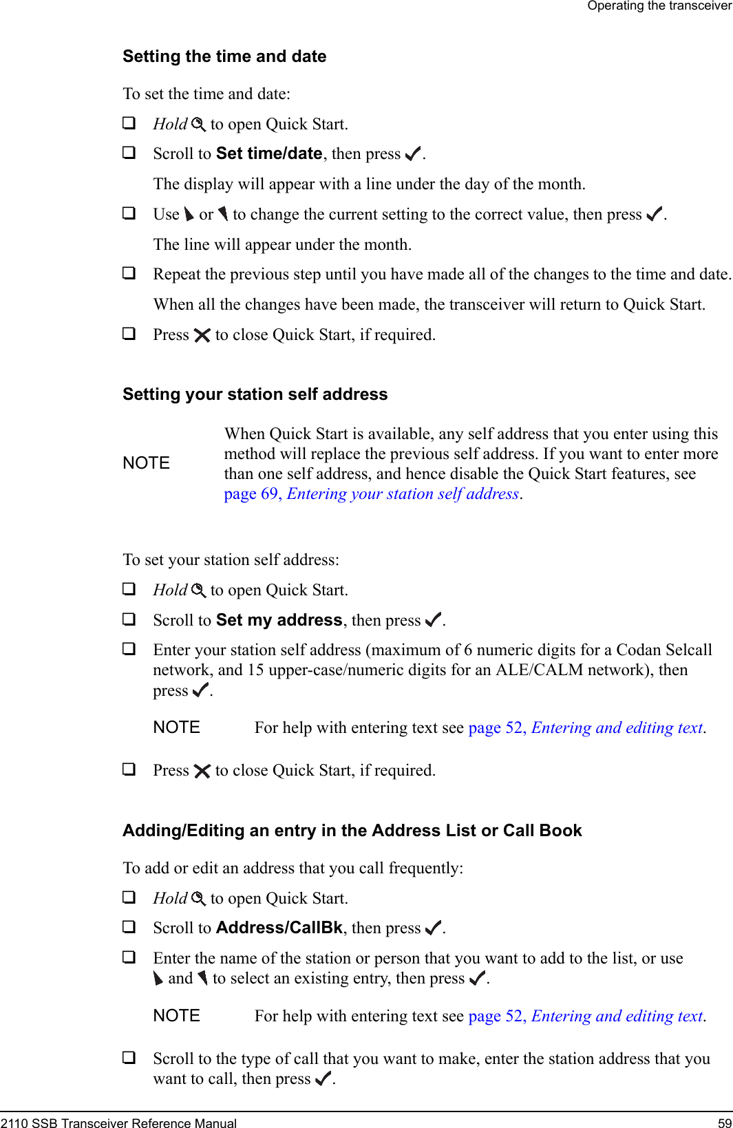 Operating the transceiver2110 SSB Transceiver Reference Manual 59Setting the time and dateTo set the time and date:1Hold  to open Quick Start.1Scroll to Set time/date, then press .The display will appear with a line under the day of the month.1Use   or   to change the current setting to the correct value, then press .The line will appear under the month.1Repeat the previous step until you have made all of the changes to the time and date.When all the changes have been made, the transceiver will return to Quick Start.1Press  to close Quick Start, if required.Setting your station self addressTo set your station self address:1Hold  to open Quick Start.1Scroll to Set my address, then press .1Enter your station self address (maximum of 6 numeric digits for a Codan Selcall network, and 15 upper-case/numeric digits for an ALE/CALM network), then press .1Press  to close Quick Start, if required.Adding/Editing an entry in the Address List or Call BookTo add or edit an address that you call frequently:1Hold  to open Quick Start.1Scroll to Address/CallBk, then press .1Enter the name of the station or person that you want to add to the list, or use and  to select an existing entry, then press .1Scroll to the type of call that you want to make, enter the station address that you want to call, then press .NOTEWhen Quick Start is available, any self address that you enter using this method will replace the previous self address. If you want to enter more than one self address, and hence disable the Quick Start features, see page 69, Entering your station self address.NOTE For help with entering text see page 52, Entering and editing text.NOTE For help with entering text see page 52, Entering and editing text.