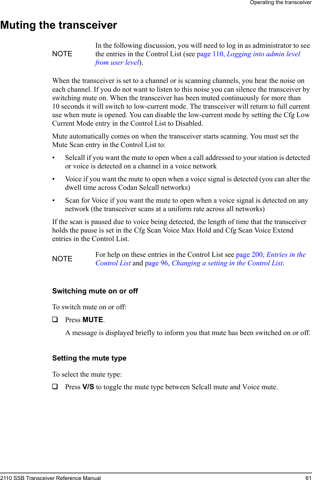 Operating the transceiver2110 SSB Transceiver Reference Manual 61Muting the transceiverWhen the transceiver is set to a channel or is scanning channels, you hear the noise on each channel. If you do not want to listen to this noise you can silence the transceiver by switching mute on. When the transceiver has been muted continuously for more than 10 seconds it will switch to low-current mode. The transceiver will return to full current use when mute is opened. You can disable the low-current mode by setting the Cfg Low Current Mode entry in the Control List to Disabled.Mute automatically comes on when the transceiver starts scanning. You must set the Mute Scan entry in the Control List to:• Selcall if you want the mute to open when a call addressed to your station is detected or voice is detected on a channel in a voice network• Voice if you want the mute to open when a voice signal is detected (you can alter the dwell time across Codan Selcall networks)• Scan for Voice if you want the mute to open when a voice signal is detected on any network (the transceiver scans at a uniform rate across all networks)If the scan is paused due to voice being detected, the length of time that the transceiver holds the pause is set in the Cfg Scan Voice Max Hold and Cfg Scan Voice Extend entries in the Control List.Switching mute on or offTo switch mute on or off:1Press MUTE.A message is displayed briefly to inform you that mute has been switched on or off.Setting the mute typeTo select the mute type:1Press V/S to toggle the mute type between Selcall mute and Voice mute.NOTEIn the following discussion, you will need to log in as administrator to see the entries in the Control List (see page 110, Logging into admin level from user level).NOTE For help on these entries in the Control List see page 200, Entries in the Control List and page 96, Changing a setting in the Control List.