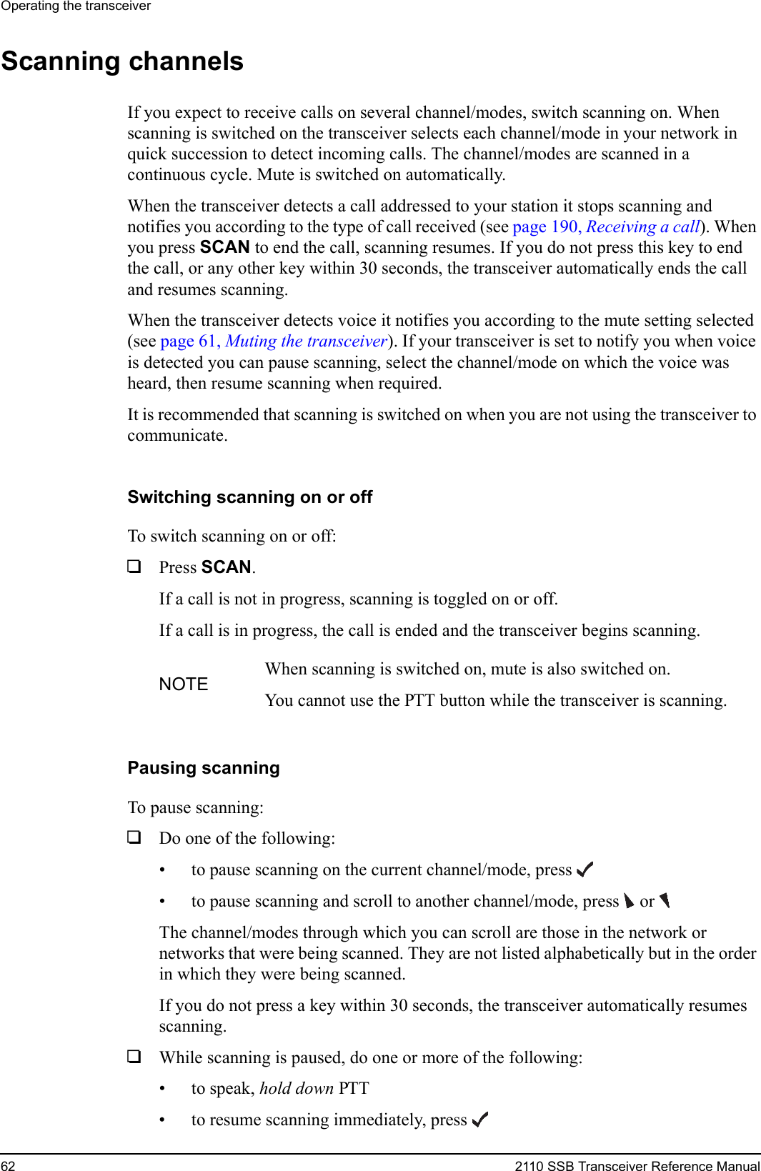 Operating the transceiver62 2110 SSB Transceiver Reference ManualScanning channelsIf you expect to receive calls on several channel/modes, switch scanning on. When scanning is switched on the transceiver selects each channel/mode in your network in quick succession to detect incoming calls. The channel/modes are scanned in a continuous cycle. Mute is switched on automatically.When the transceiver detects a call addressed to your station it stops scanning and notifies you according to the type of call received (see page 190, Receiving a call). When you press SCAN to end the call, scanning resumes. If you do not press this key to end the call, or any other key within 30 seconds, the transceiver automatically ends the call and resumes scanning.When the transceiver detects voice it notifies you according to the mute setting selected (see page 61, Muting the transceiver). If your transceiver is set to notify you when voice is detected you can pause scanning, select the channel/mode on which the voice was heard, then resume scanning when required.It is recommended that scanning is switched on when you are not using the transceiver to communicate.Switching scanning on or offTo switch scanning on or off:1Press SCAN.If a call is not in progress, scanning is toggled on or off.If a call is in progress, the call is ended and the transceiver begins scanning. Pausing scanningTo pause scanning:1Do one of the following:• to pause scanning on the current channel/mode, press• to pause scanning and scroll to another channel/mode, press  orThe channel/modes through which you can scroll are those in the network or networks that were being scanned. They are not listed alphabetically but in the order in which they were being scanned.If you do not press a key within 30 seconds, the transceiver automatically resumes scanning.1While scanning is paused, do one or more of the following:• to speak, hold down PTT• to resume scanning immediately, pressNOTE When scanning is switched on, mute is also switched on.You cannot use the PTT button while the transceiver is scanning.