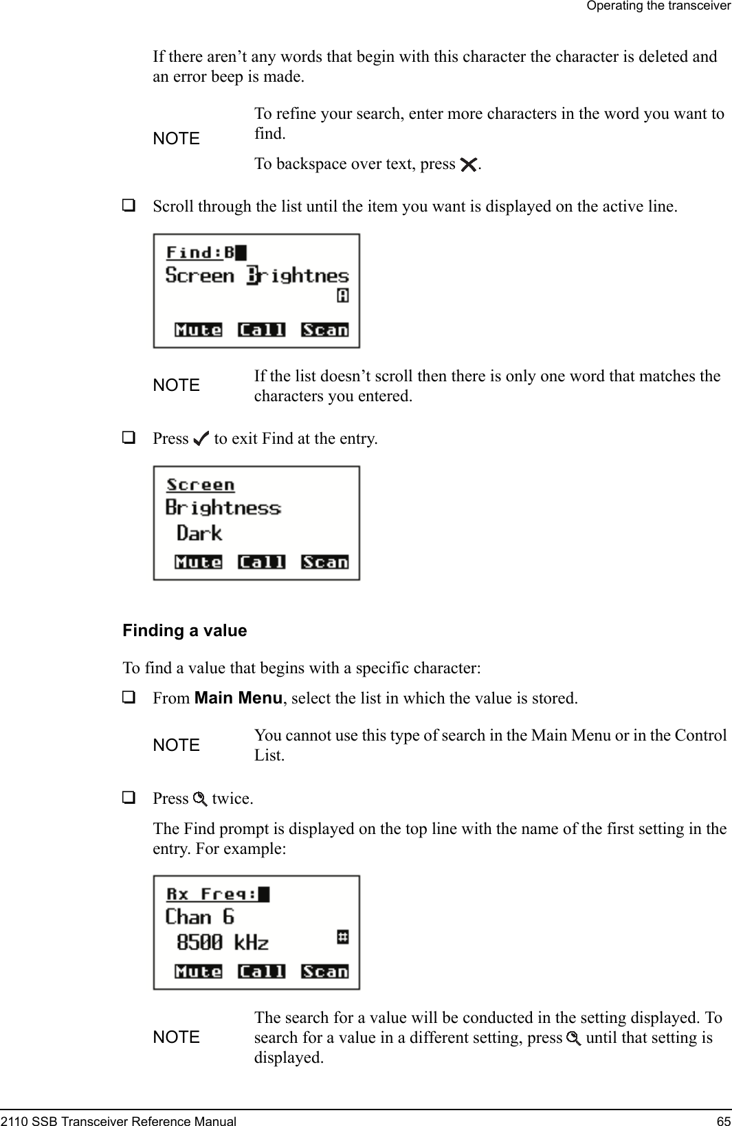 Operating the transceiver2110 SSB Transceiver Reference Manual 65If there aren’t any words that begin with this character the character is deleted and an error beep is made.1Scroll through the list until the item you want is displayed on the active line. 1Press  to exit Find at the entry.Finding a valueTo find a value that begins with a specific character: 1From Main Menu, select the list in which the value is stored.1Press  twice.The Find prompt is displayed on the top line with the name of the first setting in the entry. For example:NOTETo refine your search, enter more characters in the word you want to find.To backspace over text, press .NOTE If the list doesn’t scroll then there is only one word that matches the characters you entered.NOTE You cannot use this type of search in the Main Menu or in the Control List.NOTEThe search for a value will be conducted in the setting displayed. To search for a value in a different setting, press  until that setting is displayed.