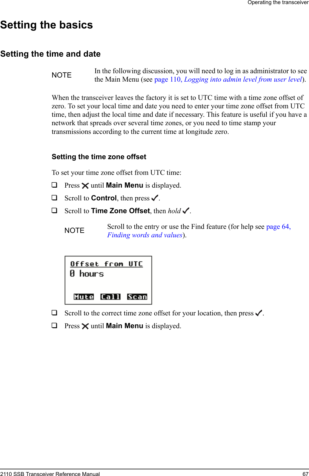 Operating the transceiver2110 SSB Transceiver Reference Manual 67Setting the basicsSetting the time and dateWhen the transceiver leaves the factory it is set to UTC time with a time zone offset of zero. To set your local time and date you need to enter your time zone offset from UTC time, then adjust the local time and date if necessary. This feature is useful if you have a network that spreads over several time zones, or you need to time stamp your transmissions according to the current time at longitude zero.Setting the time zone offsetTo set your time zone offset from UTC time:1Press  until Main Menu is displayed.1Scroll to Control, then press .1Scroll to Time Zone Offset, then hold .1Scroll to the correct time zone offset for your location, then press .1Press  until Main Menu is displayed.NOTE In the following discussion, you will need to log in as administrator to see the Main Menu (see page 110, Logging into admin level from user level).NOTE Scroll to the entry or use the Find feature (for help see page 64, Finding words and values).