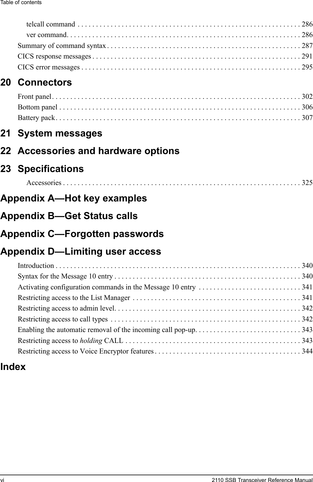 Table of contentsvi 2110 SSB Transceiver Reference Manualtelcall command . . . . . . . . . . . . . . . . . . . . . . . . . . . . . . . . . . . . . . . . . . . . . . . . . . . . . . . . . . . . . 286ver command. . . . . . . . . . . . . . . . . . . . . . . . . . . . . . . . . . . . . . . . . . . . . . . . . . . . . . . . . . . . . . . . 286Summary of command syntax . . . . . . . . . . . . . . . . . . . . . . . . . . . . . . . . . . . . . . . . . . . . . . . . . . . . . 287CICS response messages . . . . . . . . . . . . . . . . . . . . . . . . . . . . . . . . . . . . . . . . . . . . . . . . . . . . . . . . . 291CICS error messages . . . . . . . . . . . . . . . . . . . . . . . . . . . . . . . . . . . . . . . . . . . . . . . . . . . . . . . . . . . . 29520 ConnectorsFront panel. . . . . . . . . . . . . . . . . . . . . . . . . . . . . . . . . . . . . . . . . . . . . . . . . . . . . . . . . . . . . . . . . . . . 302Bottom panel . . . . . . . . . . . . . . . . . . . . . . . . . . . . . . . . . . . . . . . . . . . . . . . . . . . . . . . . . . . . . . . . . . 306Battery pack. . . . . . . . . . . . . . . . . . . . . . . . . . . . . . . . . . . . . . . . . . . . . . . . . . . . . . . . . . . . . . . . . . . 30721 System messages22 Accessories and hardware options23 SpecificationsAccessories . . . . . . . . . . . . . . . . . . . . . . . . . . . . . . . . . . . . . . . . . . . . . . . . . . . . . . . . . . . . . . . . . 325Appendix A—Hot key examplesAppendix B—Get Status callsAppendix C—Forgotten passwordsAppendix D—Limiting user accessIntroduction . . . . . . . . . . . . . . . . . . . . . . . . . . . . . . . . . . . . . . . . . . . . . . . . . . . . . . . . . . . . . . . . . . . 340Syntax for the Message 10 entry . . . . . . . . . . . . . . . . . . . . . . . . . . . . . . . . . . . . . . . . . . . . . . . . . . . 340Activating configuration commands in the Message 10 entry  . . . . . . . . . . . . . . . . . . . . . . . . . . . . 341Restricting access to the List Manager . . . . . . . . . . . . . . . . . . . . . . . . . . . . . . . . . . . . . . . . . . . . . . 341Restricting access to admin level. . . . . . . . . . . . . . . . . . . . . . . . . . . . . . . . . . . . . . . . . . . . . . . . . . . 342Restricting access to call types  . . . . . . . . . . . . . . . . . . . . . . . . . . . . . . . . . . . . . . . . . . . . . . . . . . . . 342Enabling the automatic removal of the incoming call pop-up. . . . . . . . . . . . . . . . . . . . . . . . . . . . . 343Restricting access to holding CALL . . . . . . . . . . . . . . . . . . . . . . . . . . . . . . . . . . . . . . . . . . . . . . . . 343Restricting access to Voice Encryptor features . . . . . . . . . . . . . . . . . . . . . . . . . . . . . . . . . . . . . . . . 344Index