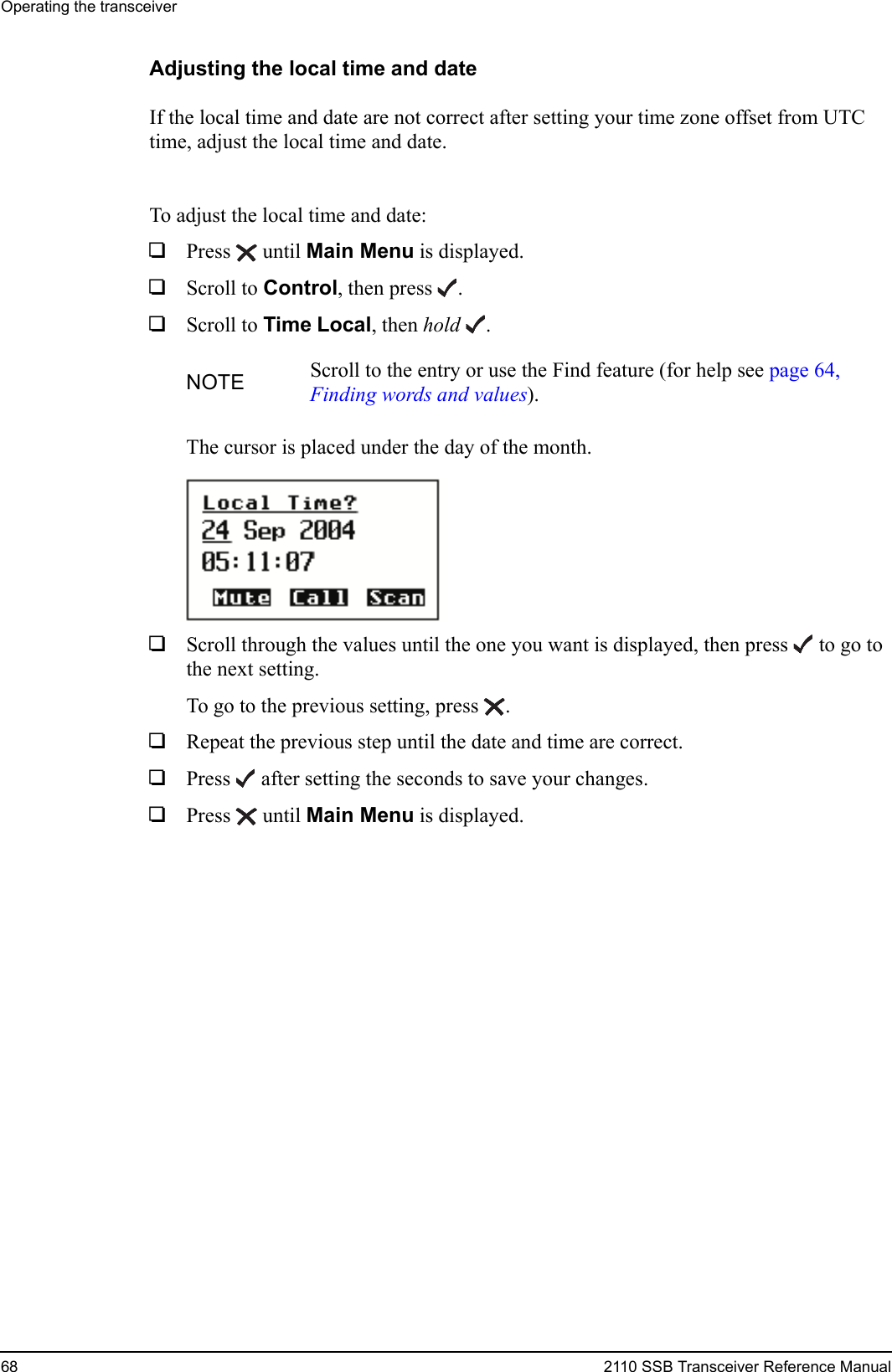 Operating the transceiver68 2110 SSB Transceiver Reference ManualAdjusting the local time and dateIf the local time and date are not correct after setting your time zone offset from UTC time, adjust the local time and date.To adjust the local time and date:1Press  until Main Menu is displayed.1Scroll to Control, then press .1Scroll to Time Local, then hold .The cursor is placed under the day of the month.1Scroll through the values until the one you want is displayed, then press  to go to the next setting.To go to the previous setting, press .1Repeat the previous step until the date and time are correct.1Press  after setting the seconds to save your changes.1Press  until Main Menu is displayed.NOTE Scroll to the entry or use the Find feature (for help see page 64, Finding words and values).