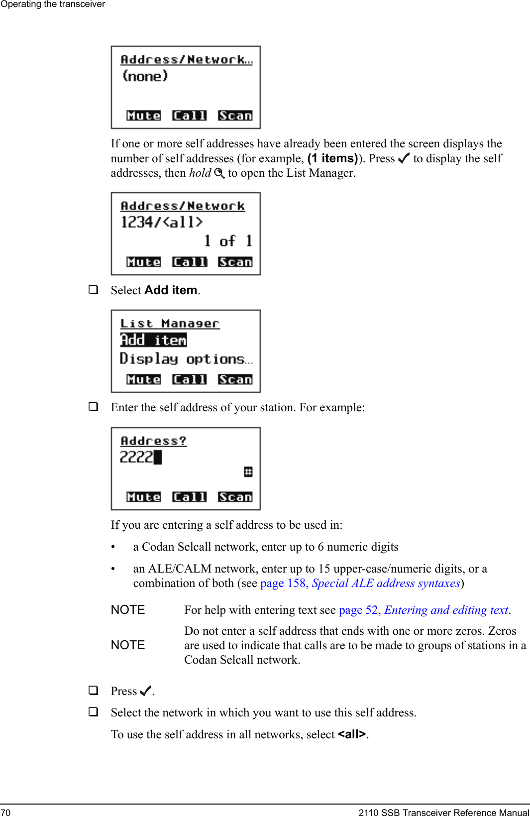 Operating the transceiver70 2110 SSB Transceiver Reference ManualIf one or more self addresses have already been entered the screen displays the number of self addresses (for example, (1 items)). Press  to display the self addresses, then hold  to open the List Manager.1Select Add item.1Enter the self address of your station. For example:If you are entering a self address to be used in:• a Codan Selcall network, enter up to 6 numeric digits• an ALE/CALM network, enter up to 15 upper-case/numeric digits, or a combination of both (see page 158, Special ALE address syntaxes)1Press .1Select the network in which you want to use this self address.To use the self address in all networks, select &lt;all&gt;.NOTE For help with entering text see page 52, Entering and editing text.NOTEDo not enter a self address that ends with one or more zeros. Zeros are used to indicate that calls are to be made to groups of stations in a Codan Selcall network.