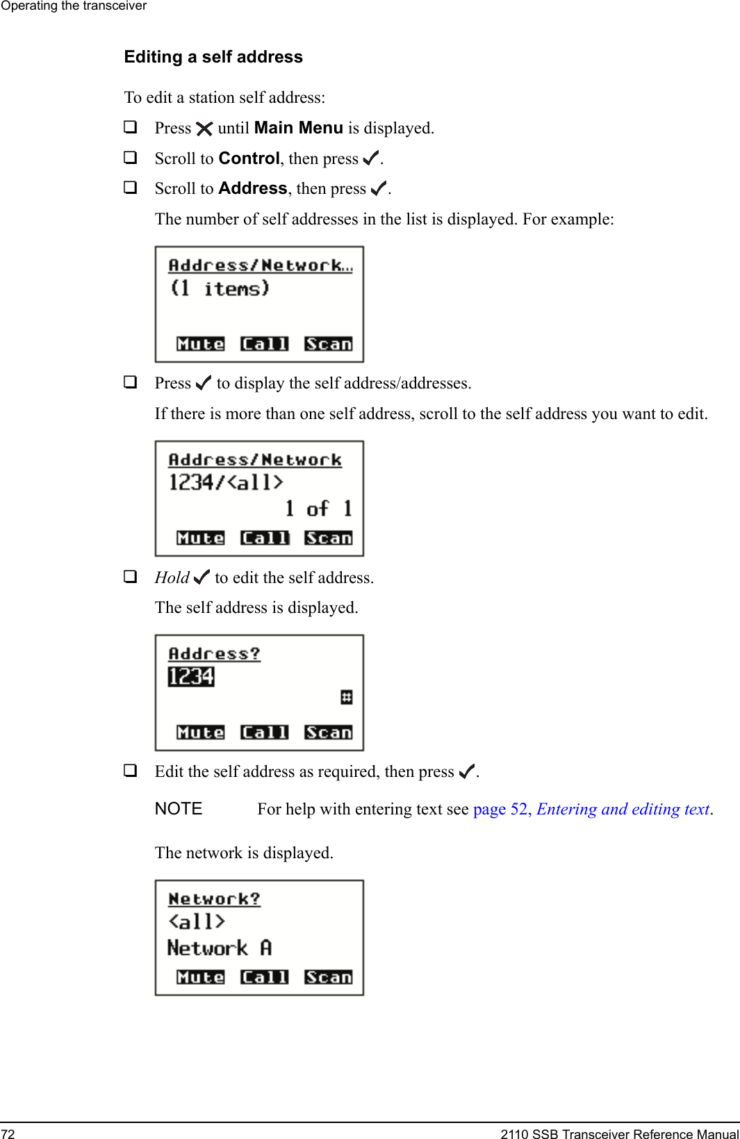 Operating the transceiver72 2110 SSB Transceiver Reference ManualEditing a self addressTo edit a station self address:1Press  until Main Menu is displayed.1Scroll to Control, then press .1Scroll to Address, then press .The number of self addresses in the list is displayed. For example:1Press  to display the self address/addresses.If there is more than one self address, scroll to the self address you want to edit.1Hold  to edit the self address.The self address is displayed.1Edit the self address as required, then press .The network is displayed.NOTE For help with entering text see page 52, Entering and editing text.