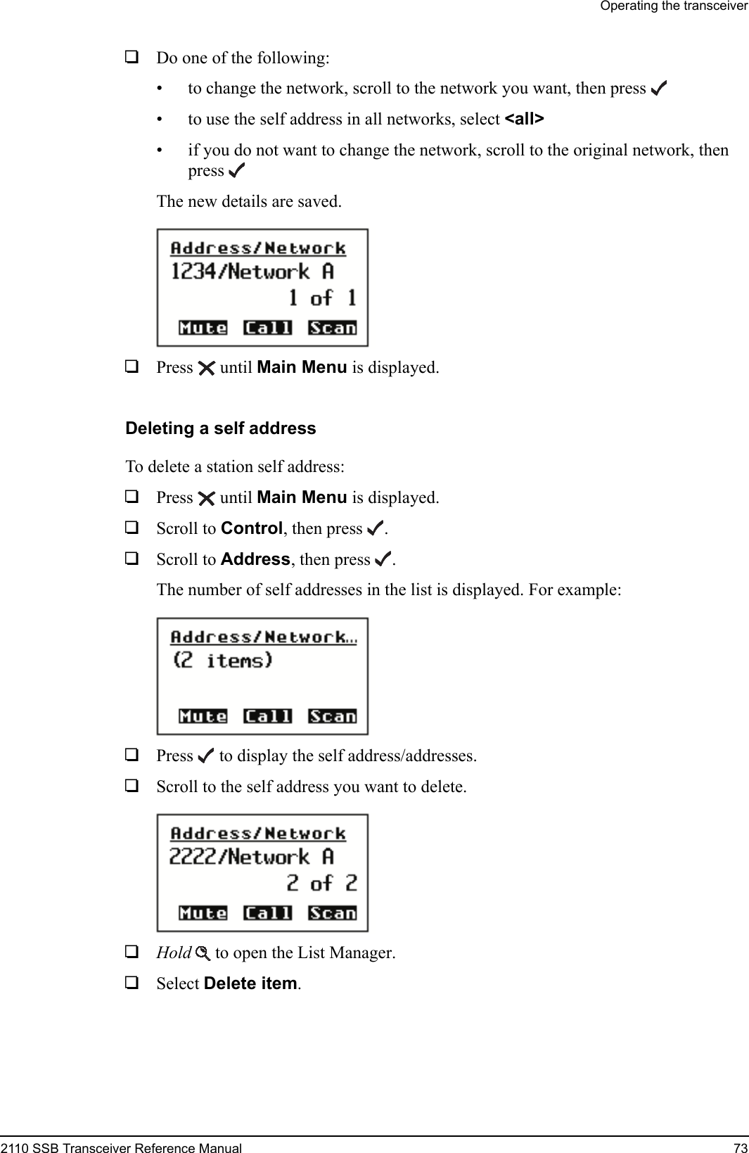 Operating the transceiver2110 SSB Transceiver Reference Manual 731Do one of the following:• to change the network, scroll to the network you want, then press• to use the self address in all networks, select &lt;all&gt; • if you do not want to change the network, scroll to the original network, then pressThe new details are saved.1Press  until Main Menu is displayed.Deleting a self addressTo delete a station self address:1Press  until Main Menu is displayed.1Scroll to Control, then press .1Scroll to Address, then press .The number of self addresses in the list is displayed. For example:1Press  to display the self address/addresses.1Scroll to the self address you want to delete.1Hold  to open the List Manager.1Select Delete item.