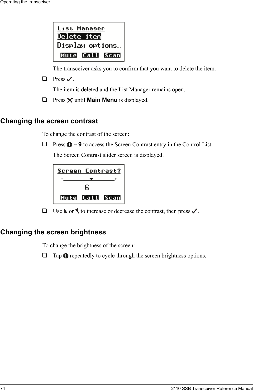 Operating the transceiver74 2110 SSB Transceiver Reference ManualThe transceiver asks you to confirm that you want to delete the item.1Press .The item is deleted and the List Manager remains open.1Press  until Main Menu is displayed.Changing the screen contrastTo change the contrast of the screen:1Press  + 9 to access the Screen Contrast entry in the Control List.The Screen Contrast slider screen is displayed.1Use  or   to increase or decrease the contrast, then press .Changing the screen brightnessTo change the brightness of the screen:1Tap  repeatedly to cycle through the screen brightness options.