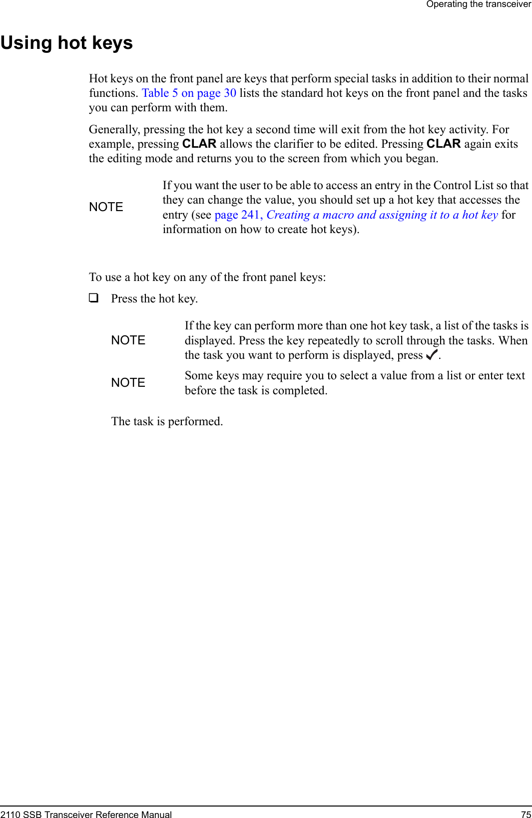 Operating the transceiver2110 SSB Transceiver Reference Manual 75Using hot keysHot keys on the front panel are keys that perform special tasks in addition to their normal functions. Table 5 on page 30 lists the standard hot keys on the front panel and the tasks you can perform with them.Generally, pressing the hot key a second time will exit from the hot key activity. For example, pressing CLAR allows the clarifier to be edited. Pressing CLAR again exits the editing mode and returns you to the screen from which you began.To use a hot key on any of the front panel keys:1Press the hot key.The task is performed.NOTEIf you want the user to be able to access an entry in the Control List so that they can change the value, you should set up a hot key that accesses the entry (see page 241, Creating a macro and assigning it to a hot key for information on how to create hot keys).NOTEIf the key can perform more than one hot key task, a list of the tasks is displayed. Press the key repeatedly to scroll through the tasks. When the task you want to perform is displayed, press .NOTE Some keys may require you to select a value from a list or enter text before the task is completed.
