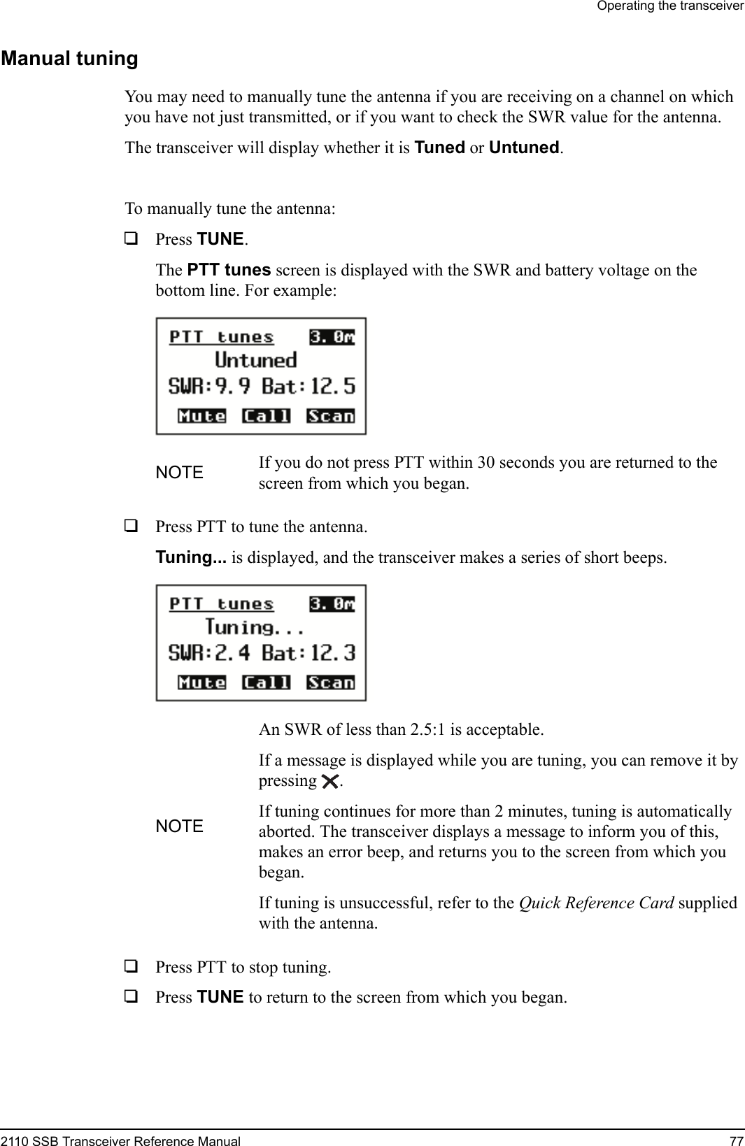 Operating the transceiver2110 SSB Transceiver Reference Manual 77Manual tuningYou may need to manually tune the antenna if you are receiving on a channel on which you have not just transmitted, or if you want to check the SWR value for the antenna.The transceiver will display whether it is Tuned or Untuned.To manually tune the antenna:1Press TUNE.The PTT tunes screen is displayed with the SWR and battery voltage on the bottom line. For example:1Press PTT to tune the antenna.Tuning... is displayed, and the transceiver makes a series of short beeps.1Press PTT to stop tuning.1Press TUNE to return to the screen from which you began.NOTE If you do not press PTT within 30 seconds you are returned to the screen from which you began.NOTEAn SWR of less than 2.5:1 is acceptable.If a message is displayed while you are tuning, you can remove it by pressing .If tuning continues for more than 2 minutes, tuning is automatically aborted. The transceiver displays a message to inform you of this, makes an error beep, and returns you to the screen from which you began.If tuning is unsuccessful, refer to the Quick Reference Card supplied with the antenna.