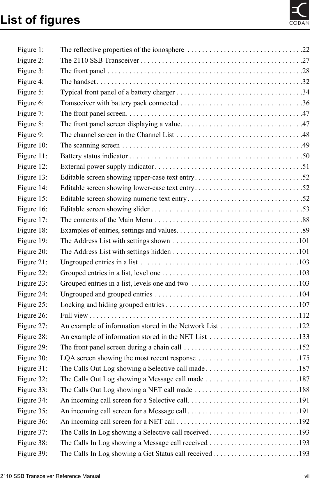 2110 SSB Transceiver Reference Manual viiCODANList of figuresFigure 1: The reflective properties of the ionosphere  . . . . . . . . . . . . . . . . . . . . . . . . . . . . . . . .22Figure 2: The 2110 SSB Transceiver . . . . . . . . . . . . . . . . . . . . . . . . . . . . . . . . . . . . . . . . . . . . .27Figure 3: The front panel . . . . . . . . . . . . . . . . . . . . . . . . . . . . . . . . . . . . . . . . . . . . . . . . . . . . . .28Figure 4: The handset . . . . . . . . . . . . . . . . . . . . . . . . . . . . . . . . . . . . . . . . . . . . . . . . . . . . . . . . .32Figure 5: Typical front panel of a battery charger . . . . . . . . . . . . . . . . . . . . . . . . . . . . . . . . . . .34Figure 6: Transceiver with battery pack connected . . . . . . . . . . . . . . . . . . . . . . . . . . . . . . . . . .36Figure 7: The front panel screen. . . . . . . . . . . . . . . . . . . . . . . . . . . . . . . . . . . . . . . . . . . . . . . . .47Figure 8: The front panel screen displaying a value. . . . . . . . . . . . . . . . . . . . . . . . . . . . . . . . . .47Figure 9: The channel screen in the Channel List  . . . . . . . . . . . . . . . . . . . . . . . . . . . . . . . . . . .48Figure 10: The scanning screen . . . . . . . . . . . . . . . . . . . . . . . . . . . . . . . . . . . . . . . . . . . . . . . . . .49Figure 11: Battery status indicator . . . . . . . . . . . . . . . . . . . . . . . . . . . . . . . . . . . . . . . . . . . . . . . .50Figure 12: External power supply indicator . . . . . . . . . . . . . . . . . . . . . . . . . . . . . . . . . . . . . . . . .51Figure 13: Editable screen showing upper-case text entry. . . . . . . . . . . . . . . . . . . . . . . . . . . . . .52Figure 14: Editable screen showing lower-case text entry. . . . . . . . . . . . . . . . . . . . . . . . . . . . . .52Figure 15: Editable screen showing numeric text entry . . . . . . . . . . . . . . . . . . . . . . . . . . . . . . . .52Figure 16: Editable screen showing slider . . . . . . . . . . . . . . . . . . . . . . . . . . . . . . . . . . . . . . . . . .53Figure 17: The contents of the Main Menu . . . . . . . . . . . . . . . . . . . . . . . . . . . . . . . . . . . . . . . . .88Figure 18: Examples of entries, settings and values. . . . . . . . . . . . . . . . . . . . . . . . . . . . . . . . . . .89Figure 19: The Address List with settings shown  . . . . . . . . . . . . . . . . . . . . . . . . . . . . . . . . . . .101Figure 20: The Address List with settings hidden . . . . . . . . . . . . . . . . . . . . . . . . . . . . . . . . . . .101Figure 21: Ungrouped entries in a list  . . . . . . . . . . . . . . . . . . . . . . . . . . . . . . . . . . . . . . . . . . . .103Figure 22: Grouped entries in a list, level one . . . . . . . . . . . . . . . . . . . . . . . . . . . . . . . . . . . . . .103Figure 23: Grouped entries in a list, levels one and two  . . . . . . . . . . . . . . . . . . . . . . . . . . . . . .103Figure 24: Ungrouped and grouped entries  . . . . . . . . . . . . . . . . . . . . . . . . . . . . . . . . . . . . . . . .104Figure 25: Locking and hiding grouped entries . . . . . . . . . . . . . . . . . . . . . . . . . . . . . . . . . . . . .107Figure 26: Full view . . . . . . . . . . . . . . . . . . . . . . . . . . . . . . . . . . . . . . . . . . . . . . . . . . . . . . . . . .112Figure 27: An example of information stored in the Network List . . . . . . . . . . . . . . . . . . . . . .122Figure 28: An example of information stored in the NET List  . . . . . . . . . . . . . . . . . . . . . . . . .133Figure 29: The front panel screen during a chain call . . . . . . . . . . . . . . . . . . . . . . . . . . . . . . . .152Figure 30: LQA screen showing the most recent response  . . . . . . . . . . . . . . . . . . . . . . . . . . . .175Figure 31: The Calls Out Log showing a Selective call made . . . . . . . . . . . . . . . . . . . . . . . . . .187Figure 32: The Calls Out Log showing a Message call made . . . . . . . . . . . . . . . . . . . . . . . . . .187Figure 33: The Calls Out Log showing a NET call made  . . . . . . . . . . . . . . . . . . . . . . . . . . . . .188Figure 34: An incoming call screen for a Selective call. . . . . . . . . . . . . . . . . . . . . . . . . . . . . . .191Figure 35: An incoming call screen for a Message call . . . . . . . . . . . . . . . . . . . . . . . . . . . . . . .191Figure 36: An incoming call screen for a NET call . . . . . . . . . . . . . . . . . . . . . . . . . . . . . . . . . .192Figure 37: The Calls In Log showing a Selective call received. . . . . . . . . . . . . . . . . . . . . . . . .193Figure 38: The Calls In Log showing a Message call received . . . . . . . . . . . . . . . . . . . . . . . . .193Figure 39: The Calls In Log showing a Get Status call received . . . . . . . . . . . . . . . . . . . . . . . .193