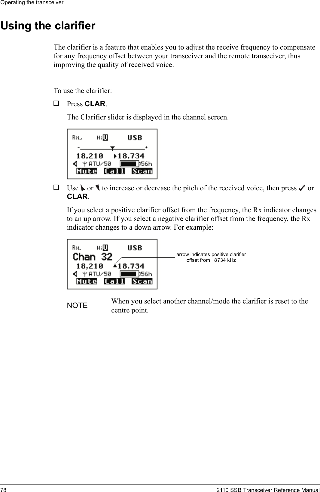 Operating the transceiver78 2110 SSB Transceiver Reference ManualUsing the clarifierThe clarifier is a feature that enables you to adjust the receive frequency to compensate for any frequency offset between your transceiver and the remote transceiver, thus improving the quality of received voice.To use the clarifier:1Press CLAR.The Clarifier slider is displayed in the channel screen.1Use  or   to increase or decrease the pitch of the received voice, then press  or CLAR.If you select a positive clarifier offset from the frequency, the Rx indicator changes to an up arrow. If you select a negative clarifier offset from the frequency, the Rx indicator changes to a down arrow. For example:NOTE When you select another channel/mode the clarifier is reset to the centre point.arrow indicates positive clarifieroffset from 18734 kHz