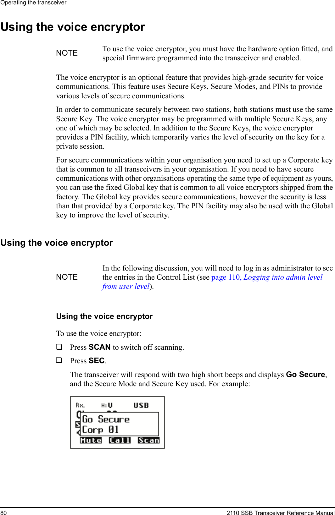Operating the transceiver80 2110 SSB Transceiver Reference ManualUsing the voice encryptorThe voice encryptor is an optional feature that provides high-grade security for voice communications. This feature uses Secure Keys, Secure Modes, and PINs to provide various levels of secure communications.In order to communicate securely between two stations, both stations must use the same Secure Key. The voice encryptor may be programmed with multiple Secure Keys, any one of which may be selected. In addition to the Secure Keys, the voice encryptor provides a PIN facility, which temporarily varies the level of security on the key for a private session.For secure communications within your organisation you need to set up a Corporate key that is common to all transceivers in your organisation. If you need to have secure communications with other organisations operating the same type of equipment as yours, you can use the fixed Global key that is common to all voice encryptors shipped from the factory. The Global key provides secure communications, however the security is less than that provided by a Corporate key. The PIN facility may also be used with the Global key to improve the level of security.Using the voice encryptorUsing the voice encryptorTo use the voice encryptor:1Press SCAN to switch off scanning.1Press SEC.The transceiver will respond with two high short beeps and displays Go Secure, and the Secure Mode and Secure Key used. For example:NOTE To use the voice encryptor, you must have the hardware option fitted, and special firmware programmed into the transceiver and enabled.NOTEIn the following discussion, you will need to log in as administrator to see the entries in the Control List (see page 110, Logging into admin level from user level).
