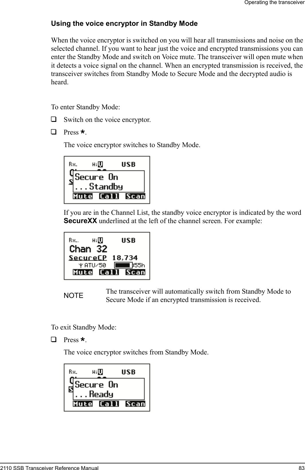 Operating the transceiver2110 SSB Transceiver Reference Manual 83Using the voice encryptor in Standby ModeWhen the voice encryptor is switched on you will hear all transmissions and noise on the selected channel. If you want to hear just the voice and encrypted transmissions you can enter the Standby Mode and switch on Voice mute. The transceiver will open mute when it detects a voice signal on the channel. When an encrypted transmission is received, the transceiver switches from Standby Mode to Secure Mode and the decrypted audio is heard.To enter Standby Mode:1Switch on the voice encryptor.1Press *.The voice encryptor switches to Standby Mode.If you are in the Channel List, the standby voice encryptor is indicated by the word SecureXX underlined at the left of the channel screen. For example:To exit Standby Mode:1Press *.The voice encryptor switches from Standby Mode.NOTE The transceiver will automatically switch from Standby Mode to Secure Mode if an encrypted transmission is received.