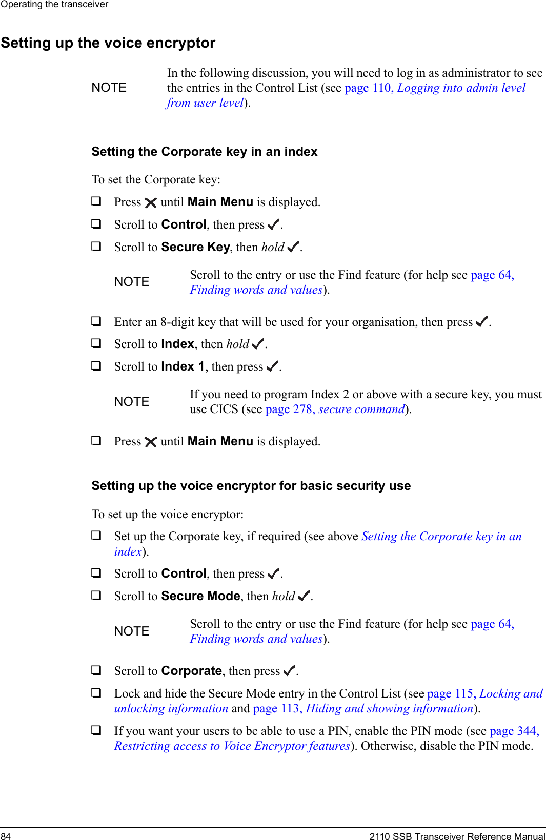 Operating the transceiver84 2110 SSB Transceiver Reference ManualSetting up the voice encryptorSetting the Corporate key in an indexTo set the Corporate key:1Press  until Main Menu is displayed.1Scroll to Control, then press .1Scroll to Secure Key, then hold .1Enter an 8-digit key that will be used for your organisation, then press .1Scroll to Index, then hold .1Scroll to Index 1, then press .1Press  until Main Menu is displayed.Setting up the voice encryptor for basic security useTo set up the voice encryptor:1Set up the Corporate key, if required (see above Setting the Corporate key in an index).1Scroll to Control, then press .1Scroll to Secure Mode, then hold .1Scroll to Corporate, then press .1Lock and hide the Secure Mode entry in the Control List (see page 115, Locking and unlocking information and page 113, Hiding and showing information).1If you want your users to be able to use a PIN, enable the PIN mode (see page 344, Restricting access to Voice Encryptor features). Otherwise, disable the PIN mode.NOTEIn the following discussion, you will need to log in as administrator to see the entries in the Control List (see page 110, Logging into admin level from user level).NOTE Scroll to the entry or use the Find feature (for help see page 64, Finding words and values).NOTE If you need to program Index 2 or above with a secure key, you must use CICS (see page 278, secure command).NOTE Scroll to the entry or use the Find feature (for help see page 64, Finding words and values).