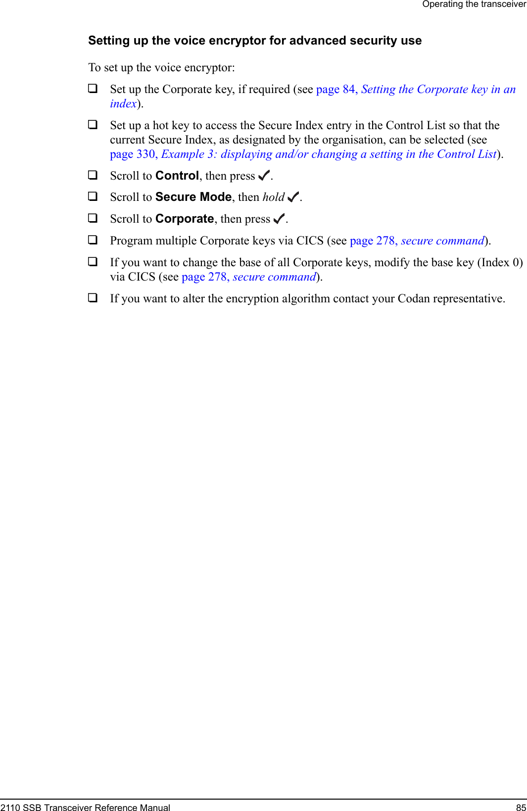 Operating the transceiver2110 SSB Transceiver Reference Manual 85Setting up the voice encryptor for advanced security useTo set up the voice encryptor:1Set up the Corporate key, if required (see page 84, Setting the Corporate key in an index).1Set up a hot key to access the Secure Index entry in the Control List so that the current Secure Index, as designated by the organisation, can be selected (see page 330, Example 3: displaying and/or changing a setting in the Control List).1Scroll to Control, then press .1Scroll to Secure Mode, then hold .1Scroll to Corporate, then press .1Program multiple Corporate keys via CICS (see page 278, secure command).1If you want to change the base of all Corporate keys, modify the base key (Index 0) via CICS (see page 278, secure command).1If you want to alter the encryption algorithm contact your Codan representative.