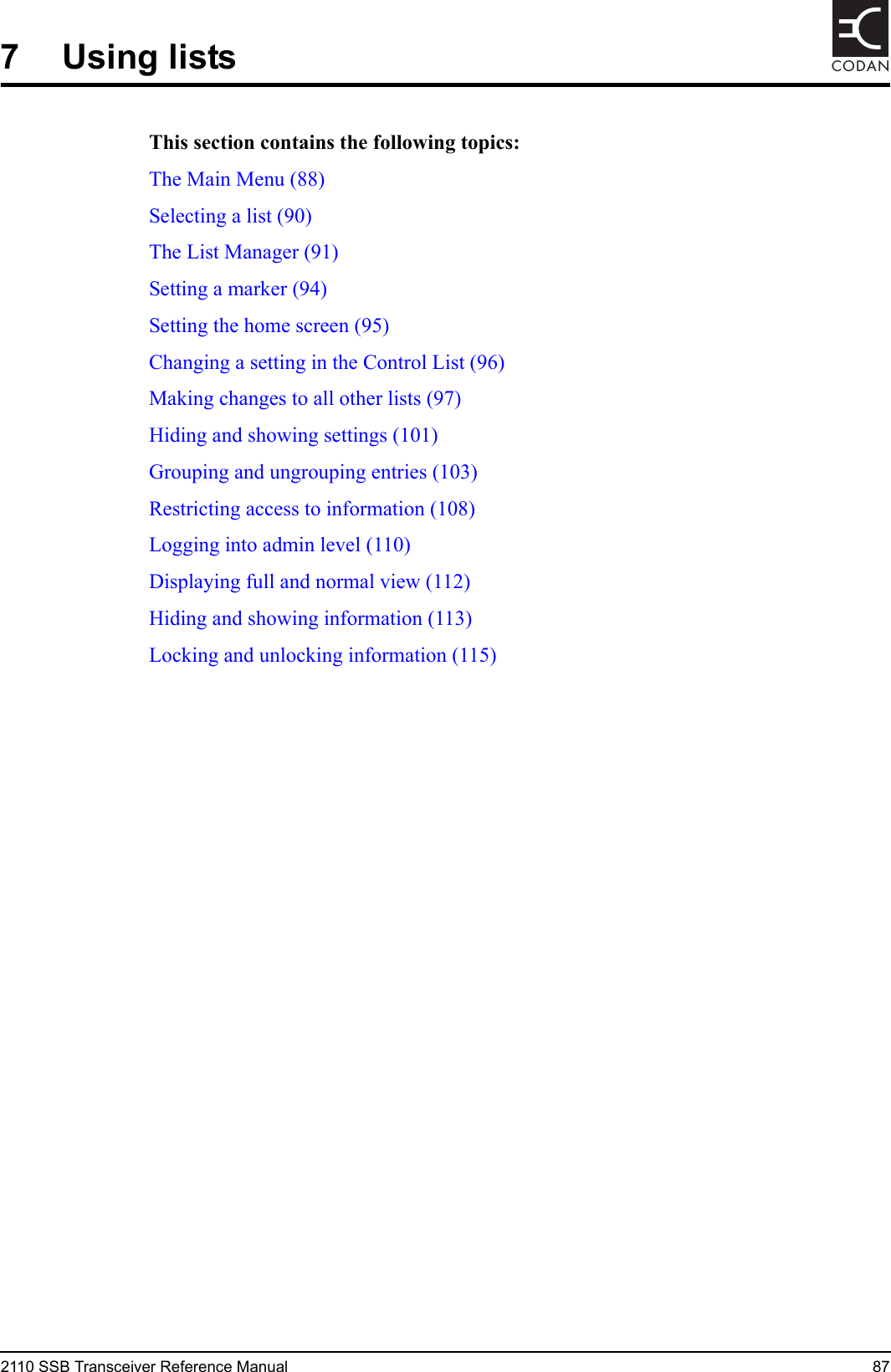 2110 SSB Transceiver Reference Manual 87CODAN7 Using listsThis section contains the following topics:The Main Menu (88)Selecting a list (90)The List Manager (91)Setting a marker (94)Setting the home screen (95)Changing a setting in the Control List (96)Making changes to all other lists (97)Hiding and showing settings (101)Grouping and ungrouping entries (103)Restricting access to information (108)Logging into admin level (110)Displaying full and normal view (112)Hiding and showing information (113)Locking and unlocking information (115)