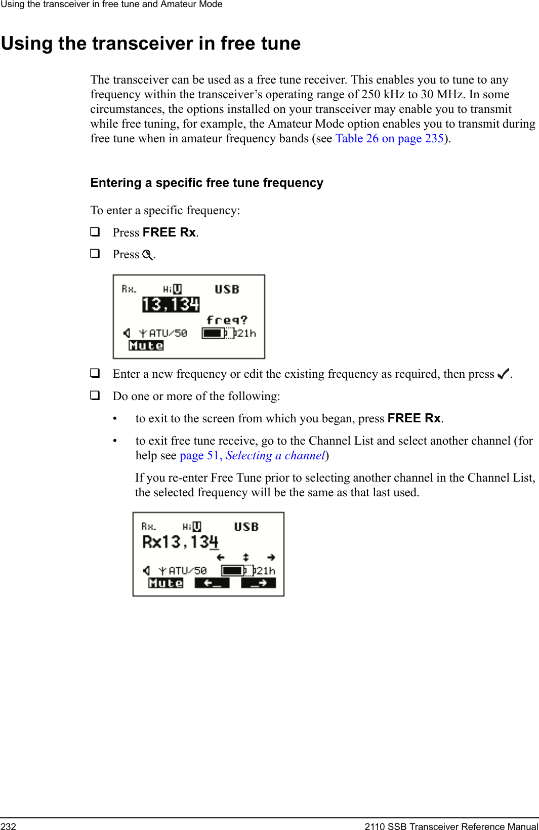 Using the transceiver in free tune and Amateur Mode232 2110 SSB Transceiver Reference ManualUsing the transceiver in free tuneThe transceiver can be used as a free tune receiver. This enables you to tune to any frequency within the transceiver’s operating range of 250 kHz to 30 MHz. In some circumstances, the options installed on your transceiver may enable you to transmit while free tuning, for example, the Amateur Mode option enables you to transmit during free tune when in amateur frequency bands (see Table 26 on page 235).Entering a specific free tune frequencyTo enter a specific frequency:1Press FREE Rx.1Press .1Enter a new frequency or edit the existing frequency as required, then press .1Do one or more of the following:• to exit to the screen from which you began, press FREE Rx.• to exit free tune receive, go to the Channel List and select another channel (for help see page 51, Selecting a channel)If you re-enter Free Tune prior to selecting another channel in the Channel List, the selected frequency will be the same as that last used.