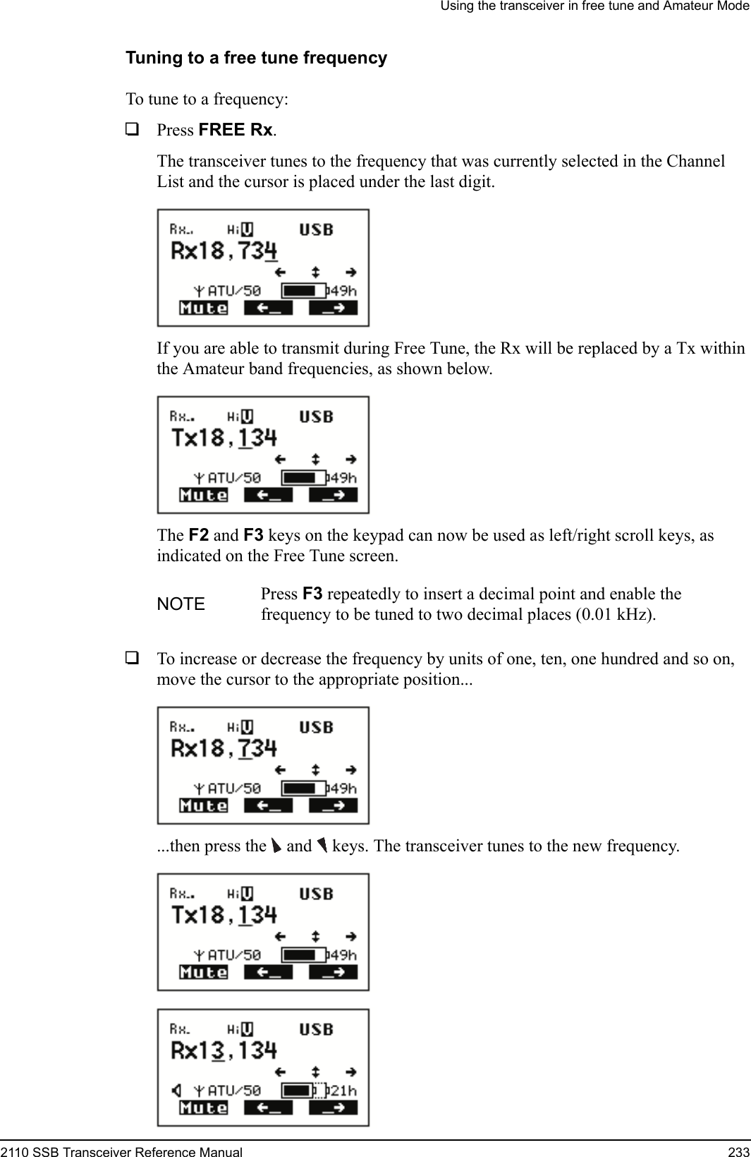 Using the transceiver in free tune and Amateur Mode2110 SSB Transceiver Reference Manual 233Tuning to a free tune frequencyTo tune to a frequency:1Press FREE Rx.The transceiver tunes to the frequency that was currently selected in the Channel List and the cursor is placed under the last digit.If you are able to transmit during Free Tune, the Rx will be replaced by a Tx within the Amateur band frequencies, as shown below.The F2 and F3 keys on the keypad can now be used as left/right scroll keys, as indicated on the Free Tune screen.1To increase or decrease the frequency by units of one, ten, one hundred and so on, move the cursor to the appropriate position......then press the  and  keys. The transceiver tunes to the new frequency.NOTE Press F3 repeatedly to insert a decimal point and enable the frequency to be tuned to two decimal places (0.01 kHz).