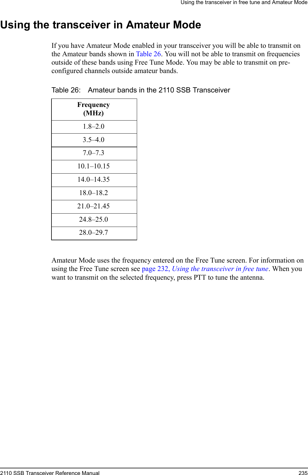 Using the transceiver in free tune and Amateur Mode2110 SSB Transceiver Reference Manual 235Using the transceiver in Amateur ModeIf you have Amateur Mode enabled in your transceiver you will be able to transmit on the Amateur bands shown in Table 26. You will not be able to transmit on frequencies outside of these bands using Free Tune Mode. You may be able to transmit on pre-configured channels outside amateur bands.Amateur Mode uses the frequency entered on the Free Tune screen. For information on using the Free Tune screen see page 232, Using the transceiver in free tune. When you want to transmit on the selected frequency, press PTT to tune the antenna.Table 26: Amateur bands in the 2110 SSB TransceiverFrequency(MHz)1.8–2.03.5–4.07.0–7.310.1–10.1514.0–14.3518.0–18.221.0–21.4524.8–25.028.0–29.7