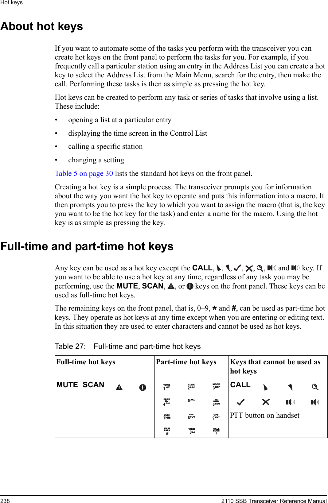 Hot keys238 2110 SSB Transceiver Reference ManualAbout hot keysIf you want to automate some of the tasks you perform with the transceiver you can create hot keys on the front panel to perform the tasks for you. For example, if you frequently call a particular station using an entry in the Address List you can create a hot key to select the Address List from the Main Menu, search for the entry, then make the call. Performing these tasks is then as simple as pressing the hot key.Hot keys can be created to perform any task or series of tasks that involve using a list. These include:• opening a list at a particular entry• displaying the time screen in the Control List• calling a specific station• changing a settingTable 5 on page 30 lists the standard hot keys on the front panel.Creating a hot key is a simple process. The transceiver prompts you for information about the way you want the hot key to operate and puts this information into a macro. It then prompts you to press the key to which you want to assign the macro (that is, the key you want to be the hot key for the task) and enter a name for the macro. Using the hot key is as simple as pressing the key.Full-time and part-time hot keysAny key can be used as a hot key except the CALL, , ,  ,  ,  ,   and  key. If you want to be able to use a hot key at any time, regardless of any task you may be performing, use the MUTE, SCAN,  , or  keys on the front panel. These keys can be used as full-time hot keys.The remaining keys on the front panel, that is, 0–9, * and #, can be used as part-time hot keys. They operate as hot keys at any time except when you are entering or editing text. In this situation they are used to enter characters and cannot be used as hot keys.Table 27: Full-time and part-time hot keysFull-time hot keys Part-time hot keys Keys that cannot be used as hot keysMUTE SCAN CALLPTT button on handset1QZTUNE2ABCCLAR MODEDEF3RxFREE4GHI5JKL TxPWR67PRS8TUVSECGPS9EASITALKVIEW0CALLLOGS