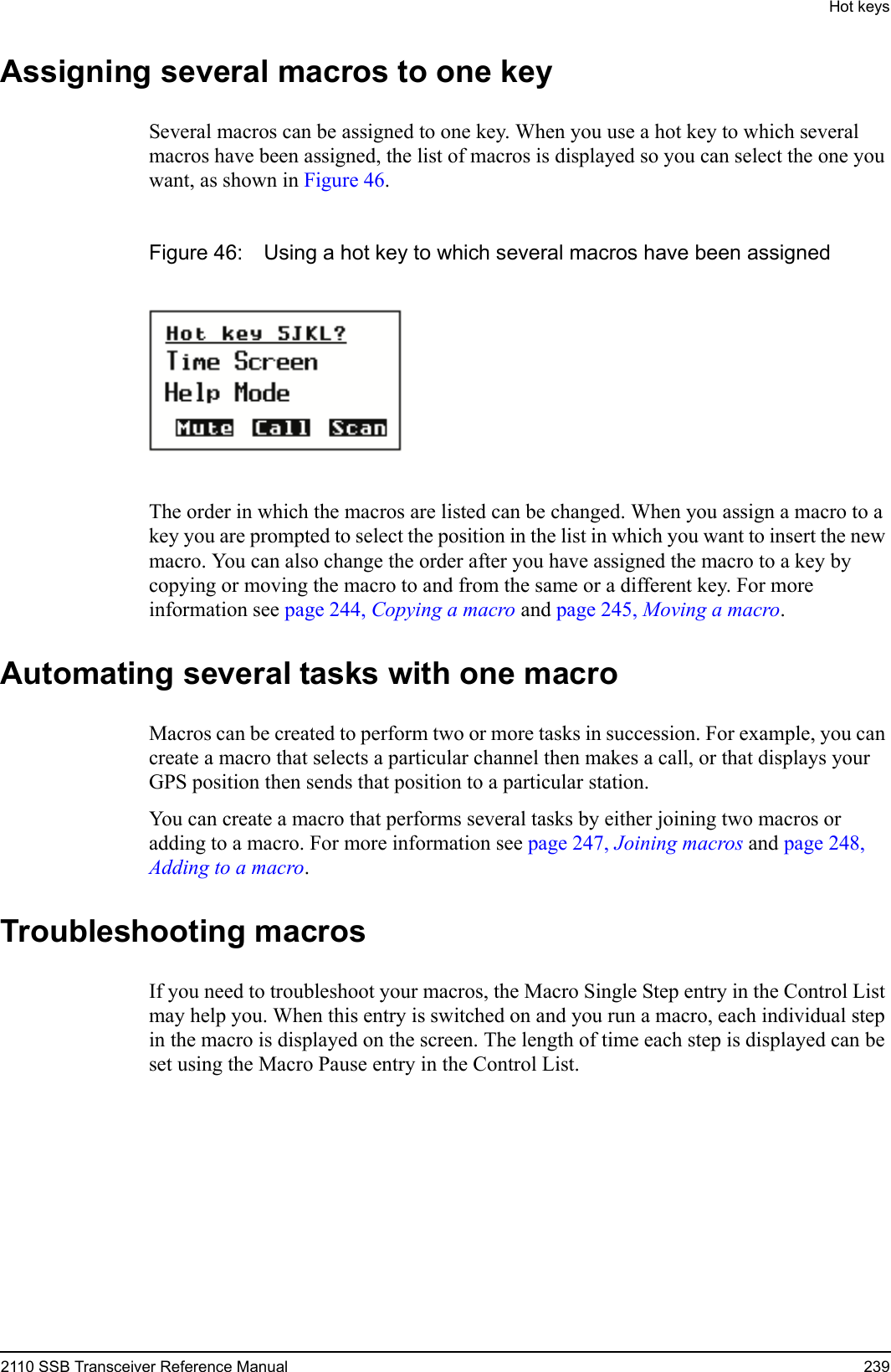 Hot keys2110 SSB Transceiver Reference Manual 239Assigning several macros to one keySeveral macros can be assigned to one key. When you use a hot key to which several macros have been assigned, the list of macros is displayed so you can select the one you want, as shown in Figure 46.Figure 46: Using a hot key to which several macros have been assignedThe order in which the macros are listed can be changed. When you assign a macro to a key you are prompted to select the position in the list in which you want to insert the new macro. You can also change the order after you have assigned the macro to a key by copying or moving the macro to and from the same or a different key. For more information see page 244, Copying a macro and page 245, Moving a macro.Automating several tasks with one macroMacros can be created to perform two or more tasks in succession. For example, you can create a macro that selects a particular channel then makes a call, or that displays your GPS position then sends that position to a particular station.You can create a macro that performs several tasks by either joining two macros or adding to a macro. For more information see page 247, Joining macros and page 248, Adding to a macro.Troubleshooting macrosIf you need to troubleshoot your macros, the Macro Single Step entry in the Control List may help you. When this entry is switched on and you run a macro, each individual step in the macro is displayed on the screen. The length of time each step is displayed can be set using the Macro Pause entry in the Control List.