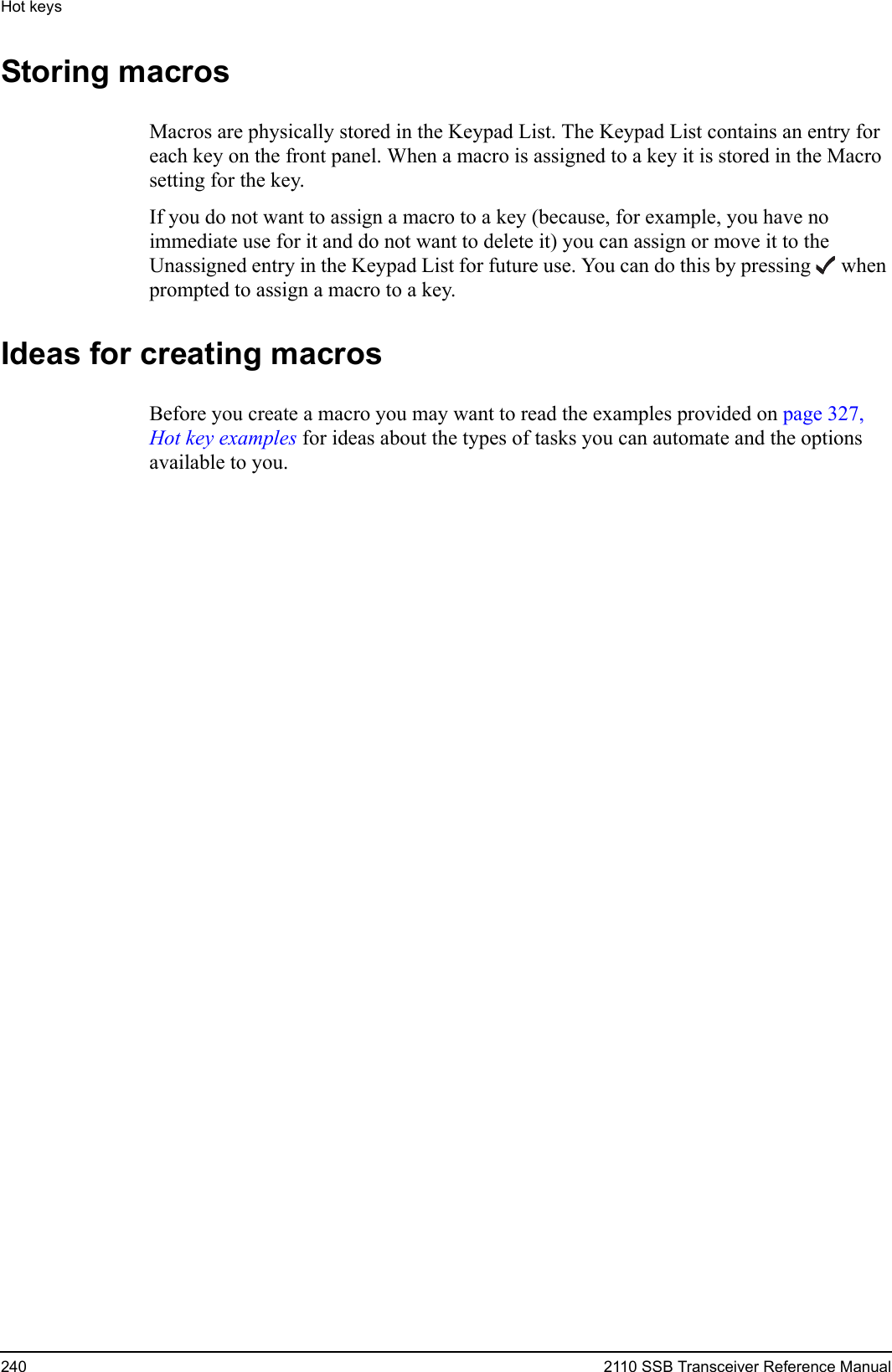 Hot keys240 2110 SSB Transceiver Reference ManualStoring macrosMacros are physically stored in the Keypad List. The Keypad List contains an entry for each key on the front panel. When a macro is assigned to a key it is stored in the Macro setting for the key. If you do not want to assign a macro to a key (because, for example, you have no immediate use for it and do not want to delete it) you can assign or move it to the Unassigned entry in the Keypad List for future use. You can do this by pressing  when prompted to assign a macro to a key.Ideas for creating macrosBefore you create a macro you may want to read the examples provided on page 327, Hot key examples for ideas about the types of tasks you can automate and the options available to you.
