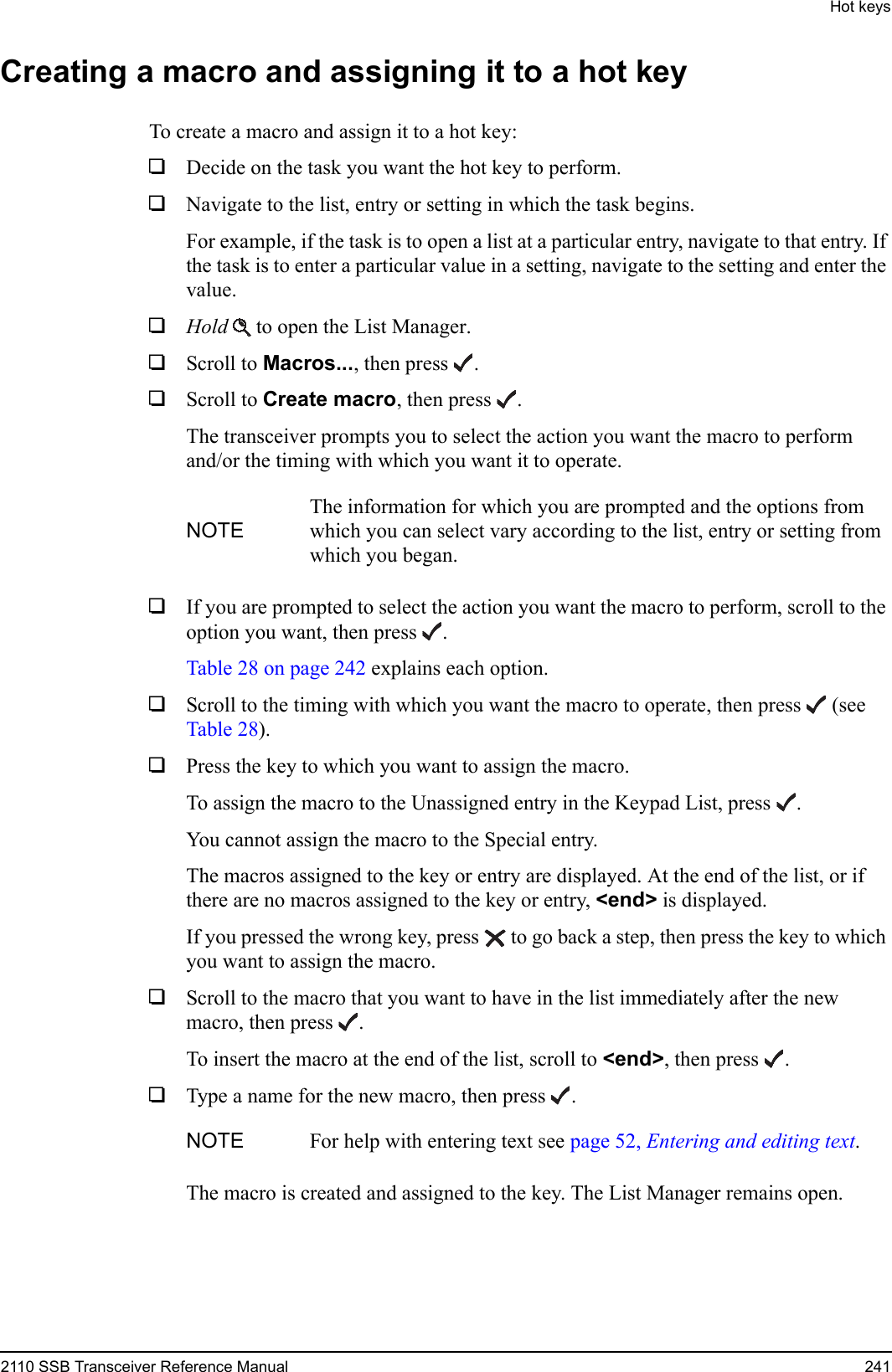 Hot keys2110 SSB Transceiver Reference Manual 241Creating a macro and assigning it to a hot keyTo create a macro and assign it to a hot key:1Decide on the task you want the hot key to perform. 1Navigate to the list, entry or setting in which the task begins. For example, if the task is to open a list at a particular entry, navigate to that entry. If the task is to enter a particular value in a setting, navigate to the setting and enter the value.1Hold  to open the List Manager.1Scroll to Macros..., then press .1Scroll to Create macro, then press .The transceiver prompts you to select the action you want the macro to perform and/or the timing with which you want it to operate.1If you are prompted to select the action you want the macro to perform, scroll to the option you want, then press .Table 28 on page 242 explains each option.1Scroll to the timing with which you want the macro to operate, then press  (see Table 28).1Press the key to which you want to assign the macro.To assign the macro to the Unassigned entry in the Keypad List, press .You cannot assign the macro to the Special entry.The macros assigned to the key or entry are displayed. At the end of the list, or if there are no macros assigned to the key or entry, &lt;end&gt; is displayed.If you pressed the wrong key, press  to go back a step, then press the key to which you want to assign the macro.1Scroll to the macro that you want to have in the list immediately after the new macro, then press .To insert the macro at the end of the list, scroll to &lt;end&gt;, then press .1Type a name for the new macro, then press .The macro is created and assigned to the key. The List Manager remains open.NOTEThe information for which you are prompted and the options from which you can select vary according to the list, entry or setting from which you began.NOTE For help with entering text see page 52, Entering and editing text.