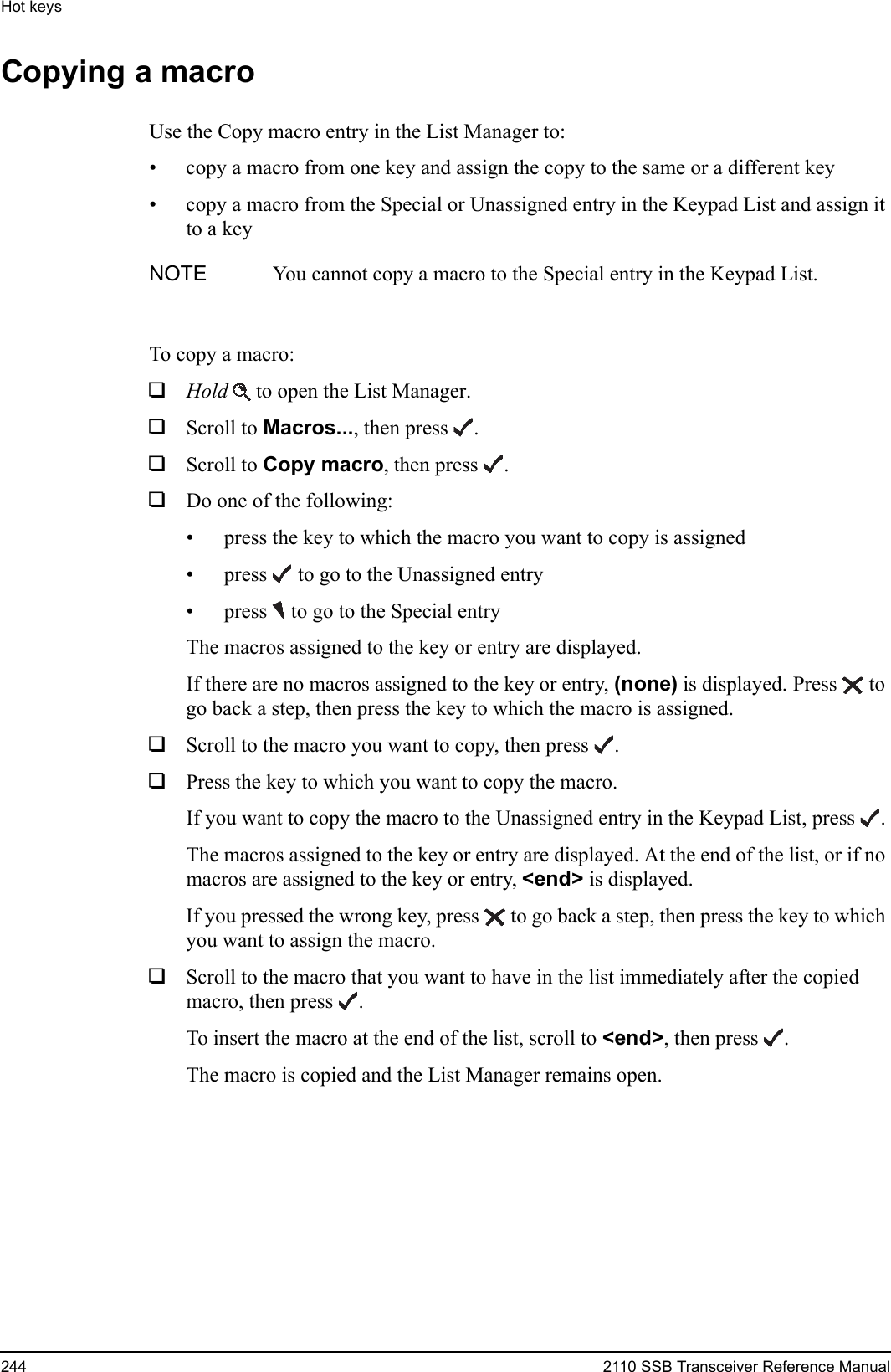 Hot keys244 2110 SSB Transceiver Reference ManualCopying a macroUse the Copy macro entry in the List Manager to:• copy a macro from one key and assign the copy to the same or a different key• copy a macro from the Special or Unassigned entry in the Keypad List and assign it to a keyTo copy a macro:1Hold  to open the List Manager.1Scroll to Macros..., then press .1Scroll to Copy macro, then press .1Do one of the following:• press the key to which the macro you want to copy is assigned• press  to go to the Unassigned entry• press  to go to the Special entryThe macros assigned to the key or entry are displayed.If there are no macros assigned to the key or entry, (none) is displayed. Press  to go back a step, then press the key to which the macro is assigned.1Scroll to the macro you want to copy, then press .1Press the key to which you want to copy the macro.If you want to copy the macro to the Unassigned entry in the Keypad List, press .The macros assigned to the key or entry are displayed. At the end of the list, or if no macros are assigned to the key or entry, &lt;end&gt; is displayed.If you pressed the wrong key, press  to go back a step, then press the key to which you want to assign the macro.1Scroll to the macro that you want to have in the list immediately after the copied macro, then press .To insert the macro at the end of the list, scroll to &lt;end&gt;, then press .The macro is copied and the List Manager remains open.NOTE You cannot copy a macro to the Special entry in the Keypad List.