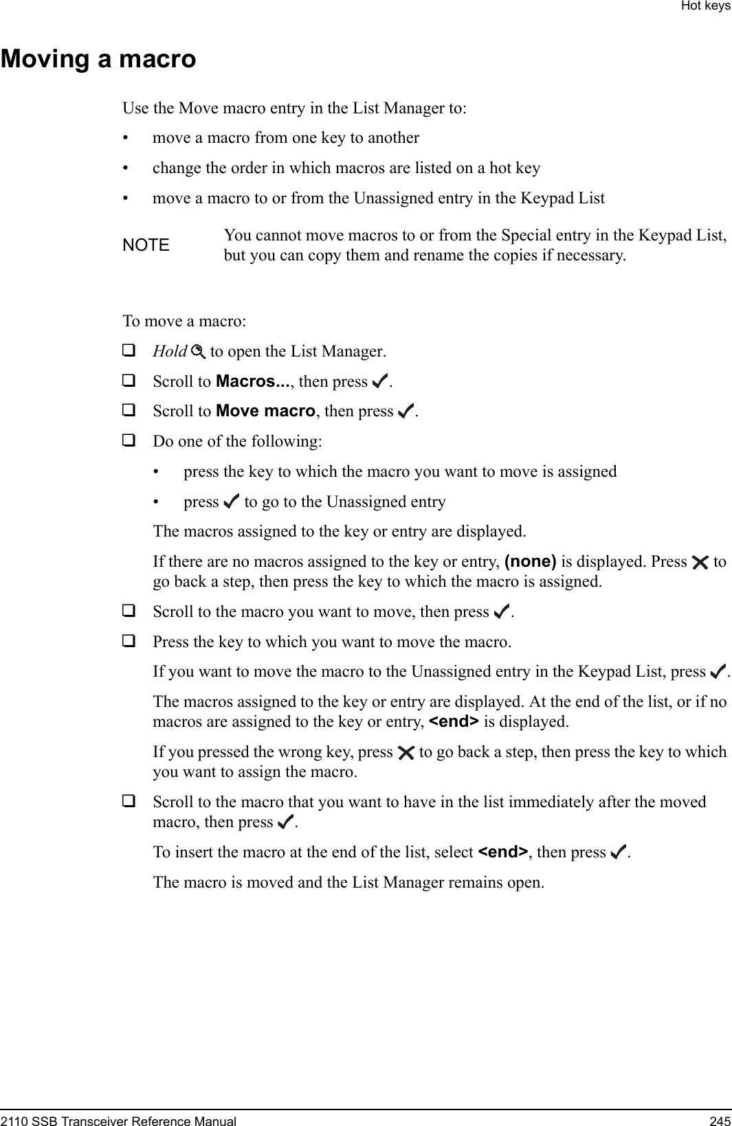 Hot keys2110 SSB Transceiver Reference Manual 245Moving a macroUse the Move macro entry in the List Manager to:• move a macro from one key to another• change the order in which macros are listed on a hot key• move a macro to or from the Unassigned entry in the Keypad ListTo move a macro:1Hold  to open the List Manager.1Scroll to Macros..., then press .1Scroll to Move macro, then press .1Do one of the following:• press the key to which the macro you want to move is assigned• press  to go to the Unassigned entryThe macros assigned to the key or entry are displayed.If there are no macros assigned to the key or entry, (none) is displayed. Press  to go back a step, then press the key to which the macro is assigned.1Scroll to the macro you want to move, then press .1Press the key to which you want to move the macro.If you want to move the macro to the Unassigned entry in the Keypad List, press .The macros assigned to the key or entry are displayed. At the end of the list, or if no macros are assigned to the key or entry, &lt;end&gt; is displayed.If you pressed the wrong key, press  to go back a step, then press the key to which you want to assign the macro.1Scroll to the macro that you want to have in the list immediately after the moved macro, then press .To insert the macro at the end of the list, select &lt;end&gt;, then press .The macro is moved and the List Manager remains open.NOTE You cannot move macros to or from the Special entry in the Keypad List, but you can copy them and rename the copies if necessary.