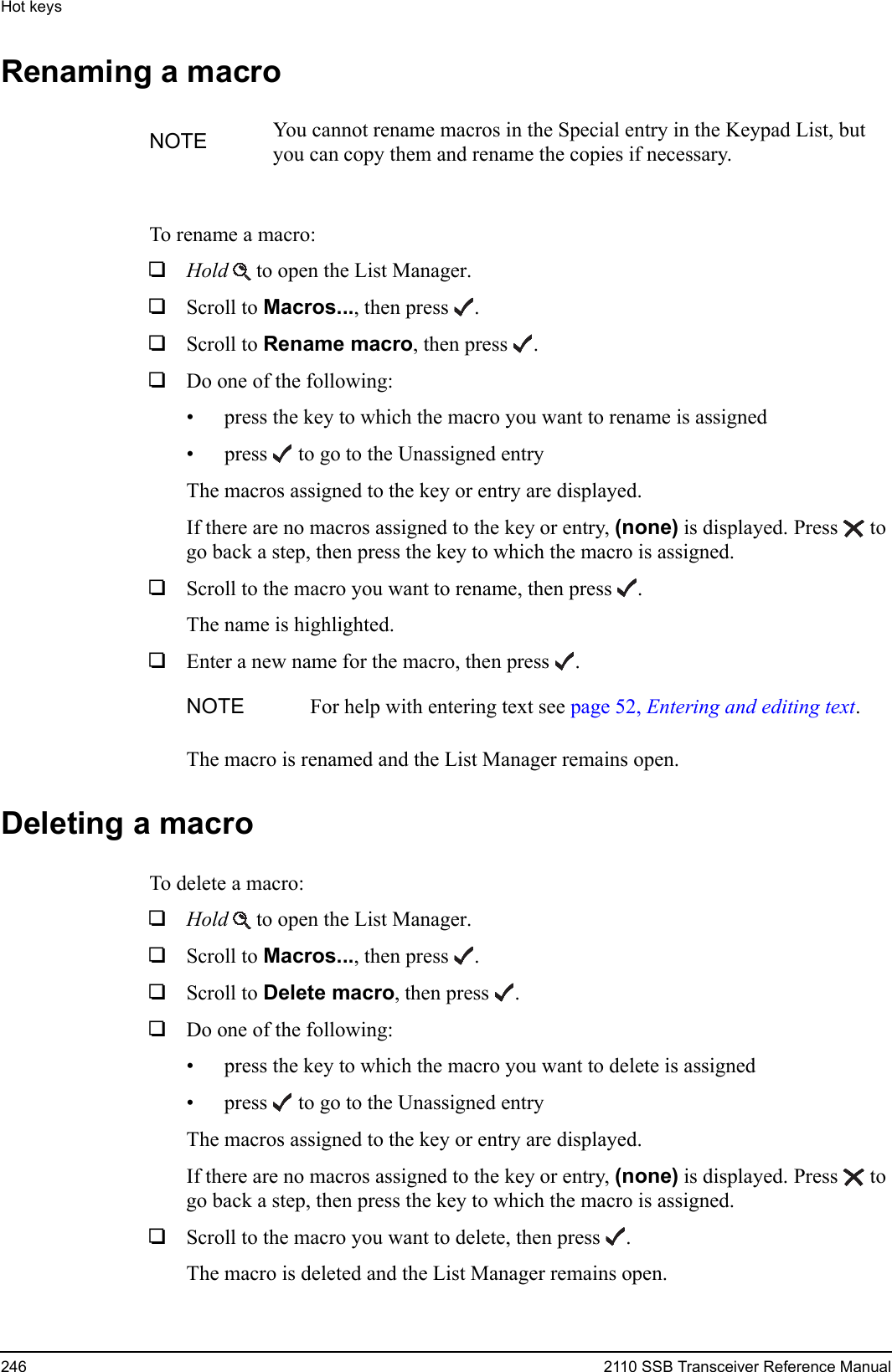 Hot keys246 2110 SSB Transceiver Reference ManualRenaming a macroTo rename a macro:1Hold  to open the List Manager.1Scroll to Macros..., then press .1Scroll to Rename macro, then press .1Do one of the following:• press the key to which the macro you want to rename is assigned• press  to go to the Unassigned entryThe macros assigned to the key or entry are displayed.If there are no macros assigned to the key or entry, (none) is displayed. Press  to go back a step, then press the key to which the macro is assigned.1Scroll to the macro you want to rename, then press .The name is highlighted.1Enter a new name for the macro, then press .The macro is renamed and the List Manager remains open.Deleting a macroTo delete a macro:1Hold  to open the List Manager.1Scroll to Macros..., then press .1Scroll to Delete macro, then press .1Do one of the following:• press the key to which the macro you want to delete is assigned• press  to go to the Unassigned entryThe macros assigned to the key or entry are displayed.If there are no macros assigned to the key or entry, (none) is displayed. Press  to go back a step, then press the key to which the macro is assigned.1Scroll to the macro you want to delete, then press .The macro is deleted and the List Manager remains open.NOTE You cannot rename macros in the Special entry in the Keypad List, but you can copy them and rename the copies if necessary.NOTE For help with entering text see page 52, Entering and editing text.