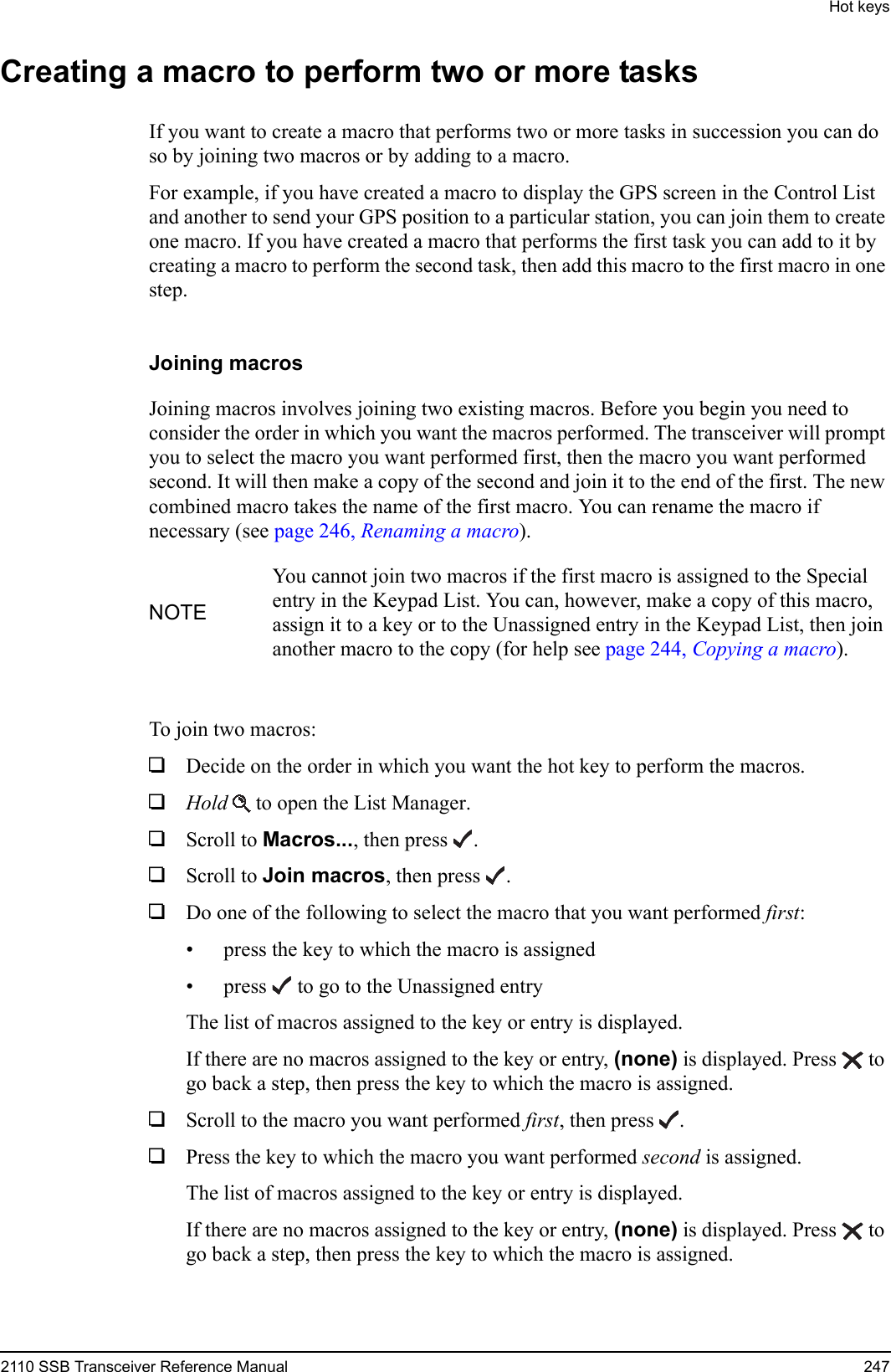 Hot keys2110 SSB Transceiver Reference Manual 247Creating a macro to perform two or more tasksIf you want to create a macro that performs two or more tasks in succession you can do so by joining two macros or by adding to a macro.For example, if you have created a macro to display the GPS screen in the Control List and another to send your GPS position to a particular station, you can join them to create one macro. If you have created a macro that performs the first task you can add to it by creating a macro to perform the second task, then add this macro to the first macro in one step.Joining macrosJoining macros involves joining two existing macros. Before you begin you need to consider the order in which you want the macros performed. The transceiver will prompt you to select the macro you want performed first, then the macro you want performed second. It will then make a copy of the second and join it to the end of the first. The new combined macro takes the name of the first macro. You can rename the macro if necessary (see page 246, Renaming a macro).To join two macros:1Decide on the order in which you want the hot key to perform the macros. 1Hold  to open the List Manager.1Scroll to Macros..., then press .1Scroll to Join macros, then press .1Do one of the following to select the macro that you want performed first:• press the key to which the macro is assigned• press  to go to the Unassigned entryThe list of macros assigned to the key or entry is displayed.If there are no macros assigned to the key or entry, (none) is displayed. Press  to go back a step, then press the key to which the macro is assigned.1Scroll to the macro you want performed first, then press .1Press the key to which the macro you want performed second is assigned.The list of macros assigned to the key or entry is displayed.If there are no macros assigned to the key or entry, (none) is displayed. Press  to go back a step, then press the key to which the macro is assigned.NOTEYou cannot join two macros if the first macro is assigned to the Special entry in the Keypad List. You can, however, make a copy of this macro, assign it to a key or to the Unassigned entry in the Keypad List, then join another macro to the copy (for help see page 244, Copying a macro).