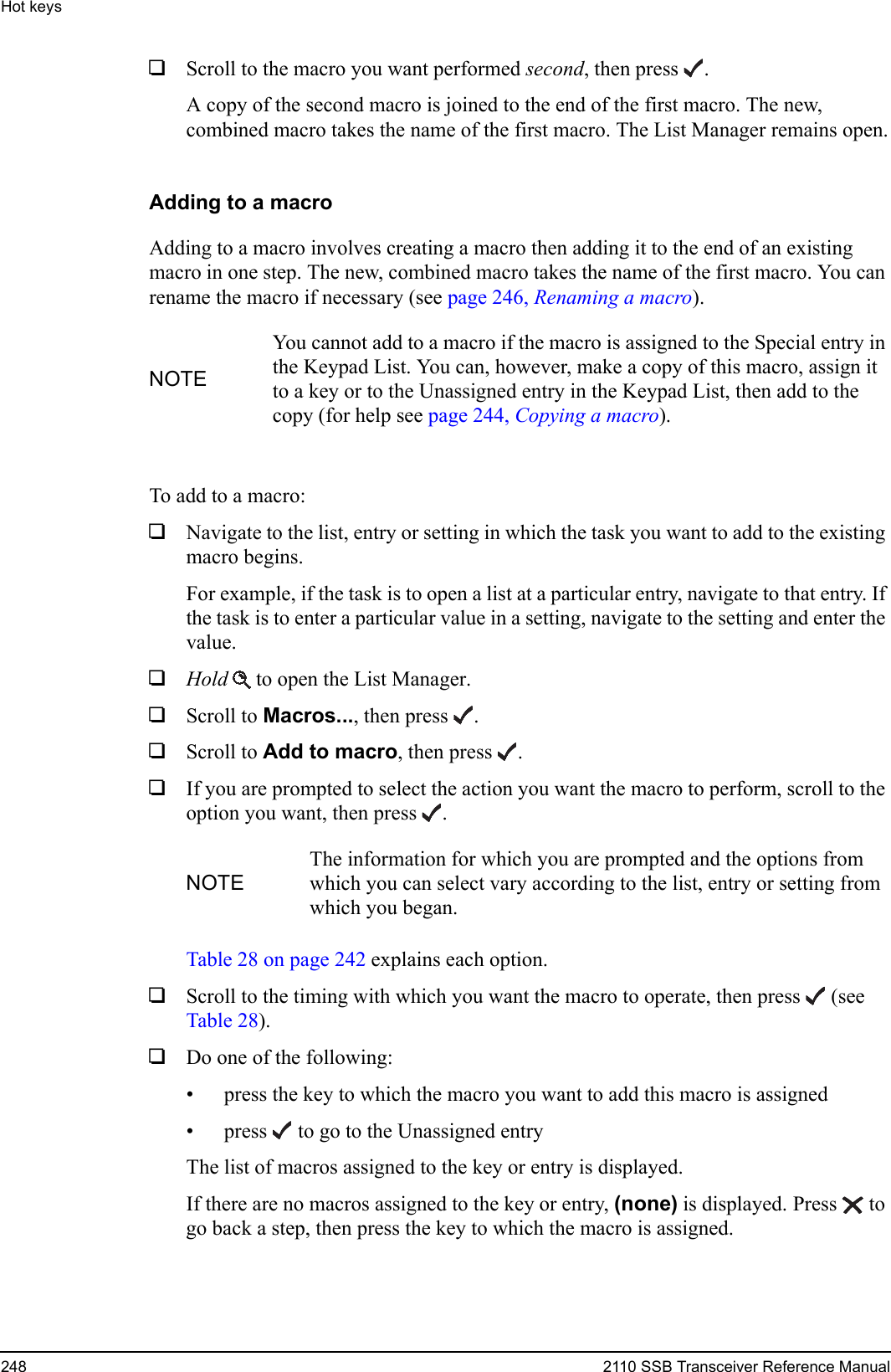 Hot keys248 2110 SSB Transceiver Reference Manual1Scroll to the macro you want performed second, then press .A copy of the second macro is joined to the end of the first macro. The new, combined macro takes the name of the first macro. The List Manager remains open.Adding to a macroAdding to a macro involves creating a macro then adding it to the end of an existing macro in one step. The new, combined macro takes the name of the first macro. You can rename the macro if necessary (see page 246, Renaming a macro).To add to a macro:1Navigate to the list, entry or setting in which the task you want to add to the existing macro begins. For example, if the task is to open a list at a particular entry, navigate to that entry. If the task is to enter a particular value in a setting, navigate to the setting and enter the value.1Hold  to open the List Manager.1Scroll to Macros..., then press .1Scroll to Add to macro, then press .1If you are prompted to select the action you want the macro to perform, scroll to the option you want, then press .Table 28 on page 242 explains each option.1Scroll to the timing with which you want the macro to operate, then press  (see Table 28).1Do one of the following:• press the key to which the macro you want to add this macro is assigned• press  to go to the Unassigned entryThe list of macros assigned to the key or entry is displayed.If there are no macros assigned to the key or entry, (none) is displayed. Press  to go back a step, then press the key to which the macro is assigned.NOTEYou cannot add to a macro if the macro is assigned to the Special entry in the Keypad List. You can, however, make a copy of this macro, assign it to a key or to the Unassigned entry in the Keypad List, then add to the copy (for help see page 244, Copying a macro).NOTEThe information for which you are prompted and the options from which you can select vary according to the list, entry or setting from which you began. 