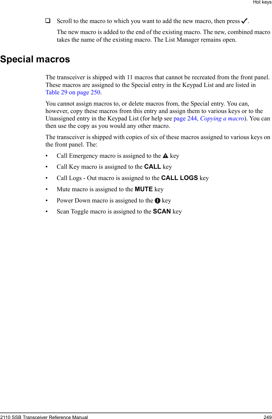 Hot keys2110 SSB Transceiver Reference Manual 2491Scroll to the macro to which you want to add the new macro, then press .The new macro is added to the end of the existing macro. The new, combined macro takes the name of the existing macro. The List Manager remains open.Special macrosThe transceiver is shipped with 11 macros that cannot be recreated from the front panel. These macros are assigned to the Special entry in the Keypad List and are listed in Table 29 on page 250.You cannot assign macros to, or delete macros from, the Special entry. You can, however, copy these macros from this entry and assign them to various keys or to the Unassigned entry in the Keypad List (for help see page 244, Copying a macro). You can then use the copy as you would any other macro. The transceiver is shipped with copies of six of these macros assigned to various keys on the front panel. The:• Call Emergency macro is assigned to the  key• Call Key macro is assigned to the CALL key• Call Logs - Out macro is assigned to the CALL LOGS key• Mute macro is assigned to the MUTE key• Power Down macro is assigned to the  key• Scan Toggle macro is assigned to the SCAN key