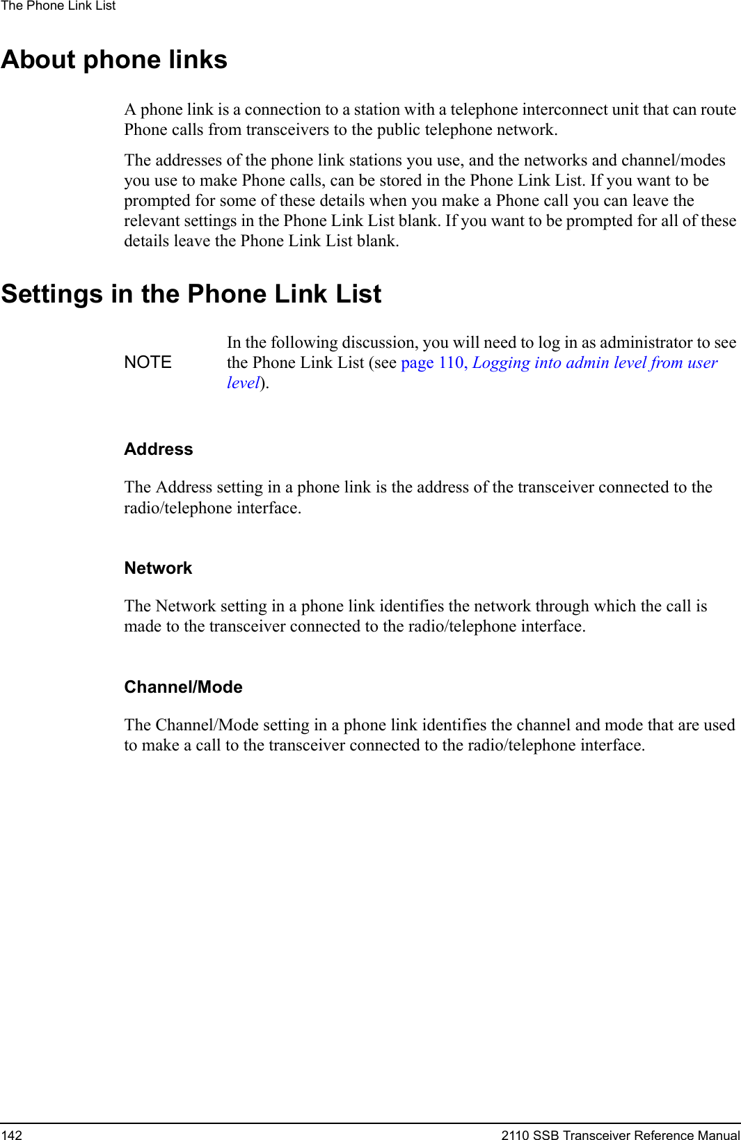 The Phone Link List142 2110 SSB Transceiver Reference ManualAbout phone linksA phone link is a connection to a station with a telephone interconnect unit that can route Phone calls from transceivers to the public telephone network. The addresses of the phone link stations you use, and the networks and channel/modes you use to make Phone calls, can be stored in the Phone Link List. If you want to be prompted for some of these details when you make a Phone call you can leave the relevant settings in the Phone Link List blank. If you want to be prompted for all of these details leave the Phone Link List blank.Settings in the Phone Link ListAddressThe Address setting in a phone link is the address of the transceiver connected to the radio/telephone interface.NetworkThe Network setting in a phone link identifies the network through which the call is made to the transceiver connected to the radio/telephone interface.Channel/ModeThe Channel/Mode setting in a phone link identifies the channel and mode that are used to make a call to the transceiver connected to the radio/telephone interface.NOTEIn the following discussion, you will need to log in as administrator to see the Phone Link List (see page 110, Logging into admin level from user level).