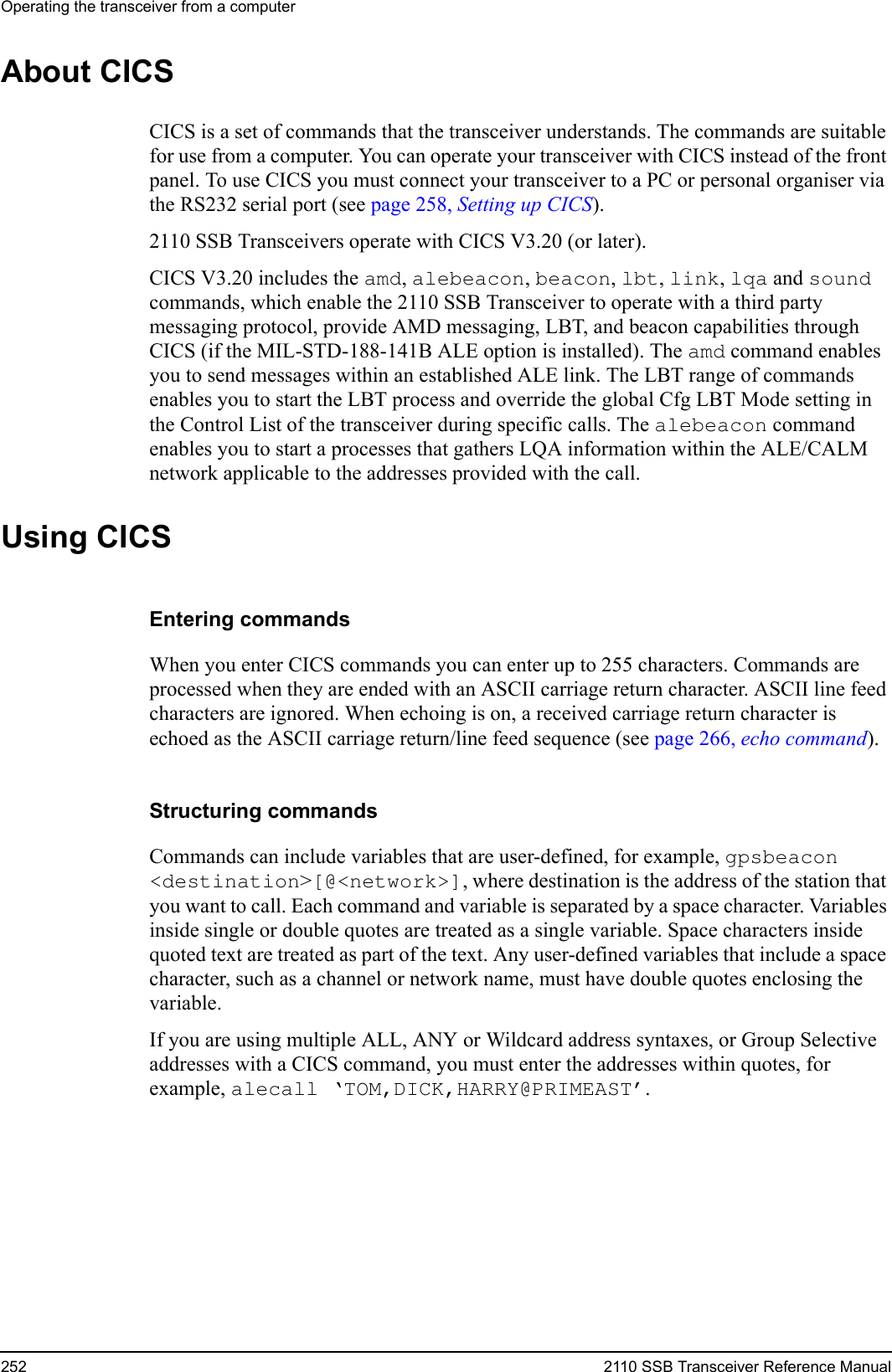 Operating the transceiver from a computer252 2110 SSB Transceiver Reference ManualAbout CICSCICS is a set of commands that the transceiver understands. The commands are suitable for use from a computer. You can operate your transceiver with CICS instead of the front panel. To use CICS you must connect your transceiver to a PC or personal organiser via the RS232 serial port (see page 258, Setting up CICS).2110 SSB Transceivers operate with CICS V3.20 (or later).CICS V3.20 includes the amd, alebeacon, beacon, lbt, link, lqa and sound commands, which enable the 2110 SSB Transceiver to operate with a third party messaging protocol, provide AMD messaging, LBT, and beacon capabilities through CICS (if the MIL-STD-188-141B ALE option is installed). The amd command enables you to send messages within an established ALE link. The LBT range of commands enables you to start the LBT process and override the global Cfg LBT Mode setting in the Control List of the transceiver during specific calls. The alebeacon command enables you to start a processes that gathers LQA information within the ALE/CALM network applicable to the addresses provided with the call.Using CICSEntering commandsWhen you enter CICS commands you can enter up to 255 characters. Commands are processed when they are ended with an ASCII carriage return character. ASCII line feed characters are ignored. When echoing is on, a received carriage return character is echoed as the ASCII carriage return/line feed sequence (see page 266, echo command).Structuring commandsCommands can include variables that are user-defined, for example, gpsbeacon &lt;destination&gt;[@&lt;network&gt;], where destination is the address of the station that you want to call. Each command and variable is separated by a space character. Variables inside single or double quotes are treated as a single variable. Space characters inside quoted text are treated as part of the text. Any user-defined variables that include a space character, such as a channel or network name, must have double quotes enclosing the variable.If you are using multiple ALL, ANY or Wildcard address syntaxes, or Group Selective addresses with a CICS command, you must enter the addresses within quotes, for example, alecall ‘TOM,DICK,HARRY@PRIMEAST’.