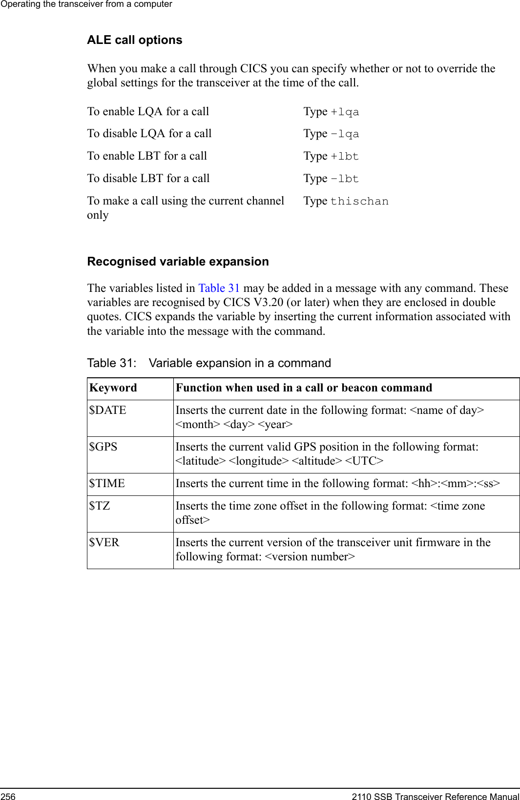 Operating the transceiver from a computer256 2110 SSB Transceiver Reference ManualALE call optionsWhen you make a call through CICS you can specify whether or not to override the global settings for the transceiver at the time of the call. Recognised variable expansionThe variables listed in Table 31 may be added in a message with any command. These variables are recognised by CICS V3.20 (or later) when they are enclosed in double quotes. CICS expands the variable by inserting the current information associated with the variable into the message with the command.To enable LQA for a call Type +lqa To disable LQA for a call Type –lqa To enable LBT for a call Type +lbt To disable LBT for a call Type –lbt To make a call using the current channel onlyType thischan Table 31: Variable expansion in a commandKeyword Function when used in a call or beacon command$DATE Inserts the current date in the following format: &lt;name of day&gt; &lt;month&gt; &lt;day&gt; &lt;year&gt;$GPS Inserts the current valid GPS position in the following format: &lt;latitude&gt; &lt;longitude&gt; &lt;altitude&gt; &lt;UTC&gt;$TIME Inserts the current time in the following format: &lt;hh&gt;:&lt;mm&gt;:&lt;ss&gt;$TZ Inserts the time zone offset in the following format: &lt;time zone offset&gt;$VER Inserts the current version of the transceiver unit firmware in the following format: &lt;version number&gt;
