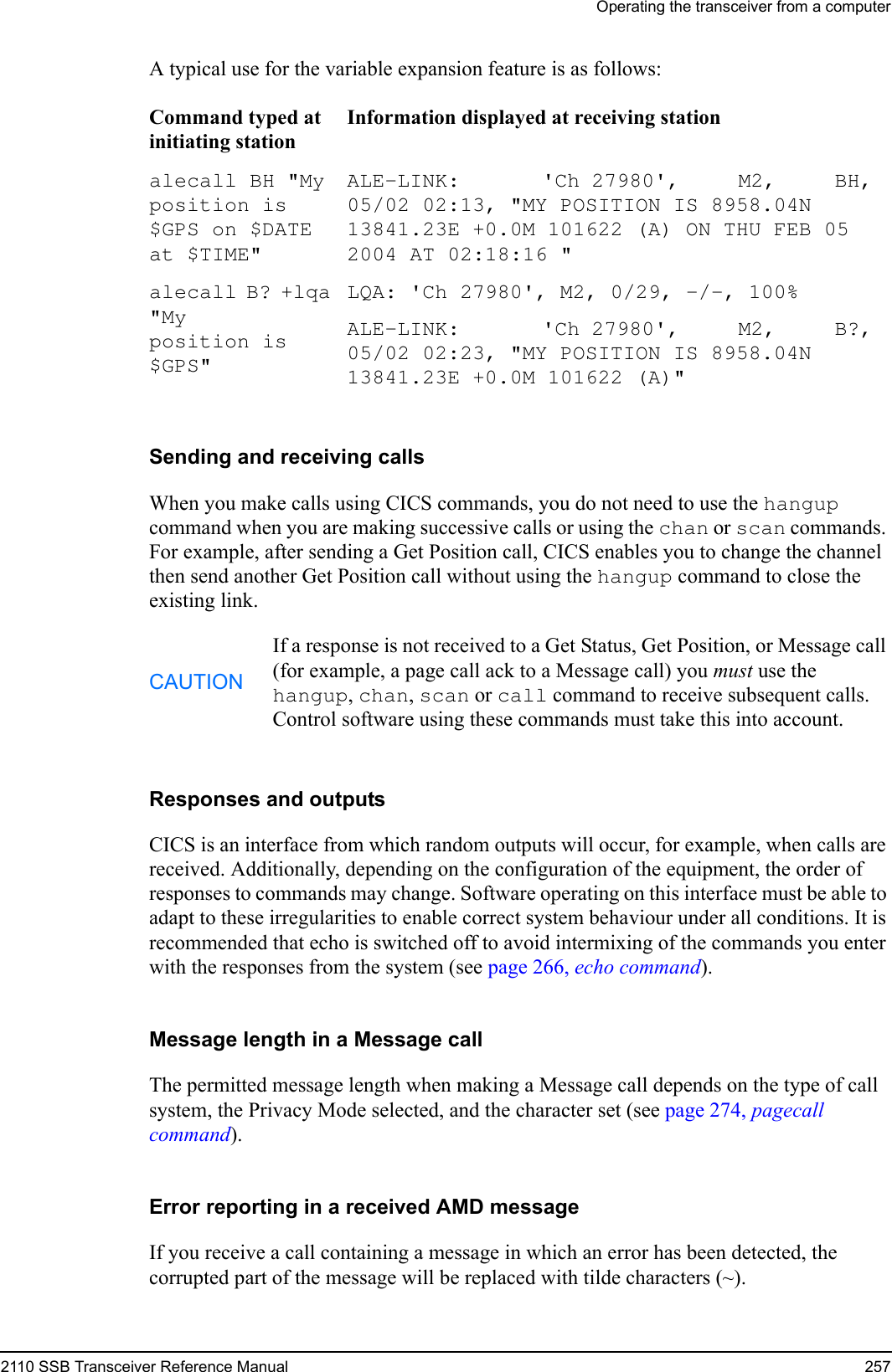 Operating the transceiver from a computer2110 SSB Transceiver Reference Manual 257A typical use for the variable expansion feature is as follows:Sending and receiving callsWhen you make calls using CICS commands, you do not need to use the hangup command when you are making successive calls or using the chan or scan commands. For example, after sending a Get Position call, CICS enables you to change the channel then send another Get Position call without using the hangup command to close the existing link.Responses and outputsCICS is an interface from which random outputs will occur, for example, when calls are received. Additionally, depending on the configuration of the equipment, the order of responses to commands may change. Software operating on this interface must be able to adapt to these irregularities to enable correct system behaviour under all conditions. It is recommended that echo is switched off to avoid intermixing of the commands you enter with the responses from the system (see page 266, echo command).Message length in a Message callThe permitted message length when making a Message call depends on the type of call system, the Privacy Mode selected, and the character set (see page 274, pagecall command).Error reporting in a received AMD messageIf you receive a call containing a message in which an error has been detected, the corrupted part of the message will be replaced with tilde characters (~).Command typed at initiating stationInformation displayed at receiving stationalecall BH &quot;My position is $GPS on $DATE at $TIME&quot; ALE-LINK:       &apos;Ch 27980&apos;,     M2,     BH, 05/02 02:13, &quot;MY POSITION IS 8958.04N 13841.23E +0.0M 101622 (A) ON THU FEB 05 2004 AT 02:18:16 &quot; alecall B? +lqa &quot;My position is $GPS&quot; LQA: &apos;Ch 27980&apos;, M2, 0/29, -/-, 100%ALE-LINK:       &apos;Ch 27980&apos;,     M2,     B?, 05/02 02:23, &quot;MY POSITION IS 8958.04N 13841.23E +0.0M 101622 (A)&quot; CAUTIONIf a response is not received to a Get Status, Get Position, or Message call (for example, a page call ack to a Message call) you must use the hangup, chan, scan or call command to receive subsequent calls. Control software using these commands must take this into account.