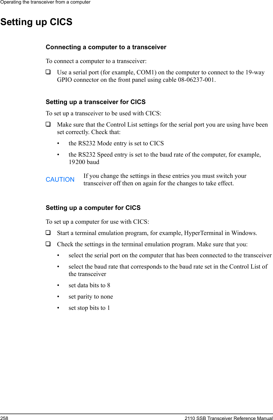 Operating the transceiver from a computer258 2110 SSB Transceiver Reference ManualSetting up CICSConnecting a computer to a transceiverTo connect a computer to a transceiver:1Use a serial port (for example, COM1) on the computer to connect to the 19-way GPIO connector on the front panel using cable 08-06237-001.Setting up a transceiver for CICSTo set up a transceiver to be used with CICS: 1Make sure that the Control List settings for the serial port you are using have been set correctly. Check that:• the RS232 Mode entry is set to CICS• the RS232 Speed entry is set to the baud rate of the computer, for example, 19200 baudSetting up a computer for CICSTo set up a computer for use with CICS: 1Start a terminal emulation program, for example, HyperTerminal in Windows.1Check the settings in the terminal emulation program. Make sure that you:• select the serial port on the computer that has been connected to the transceiver• select the baud rate that corresponds to the baud rate set in the Control List of the transceiver• set data bits to 8• set parity to none• set stop bits to 1CAUTION If you change the settings in these entries you must switch your transceiver off then on again for the changes to take effect.