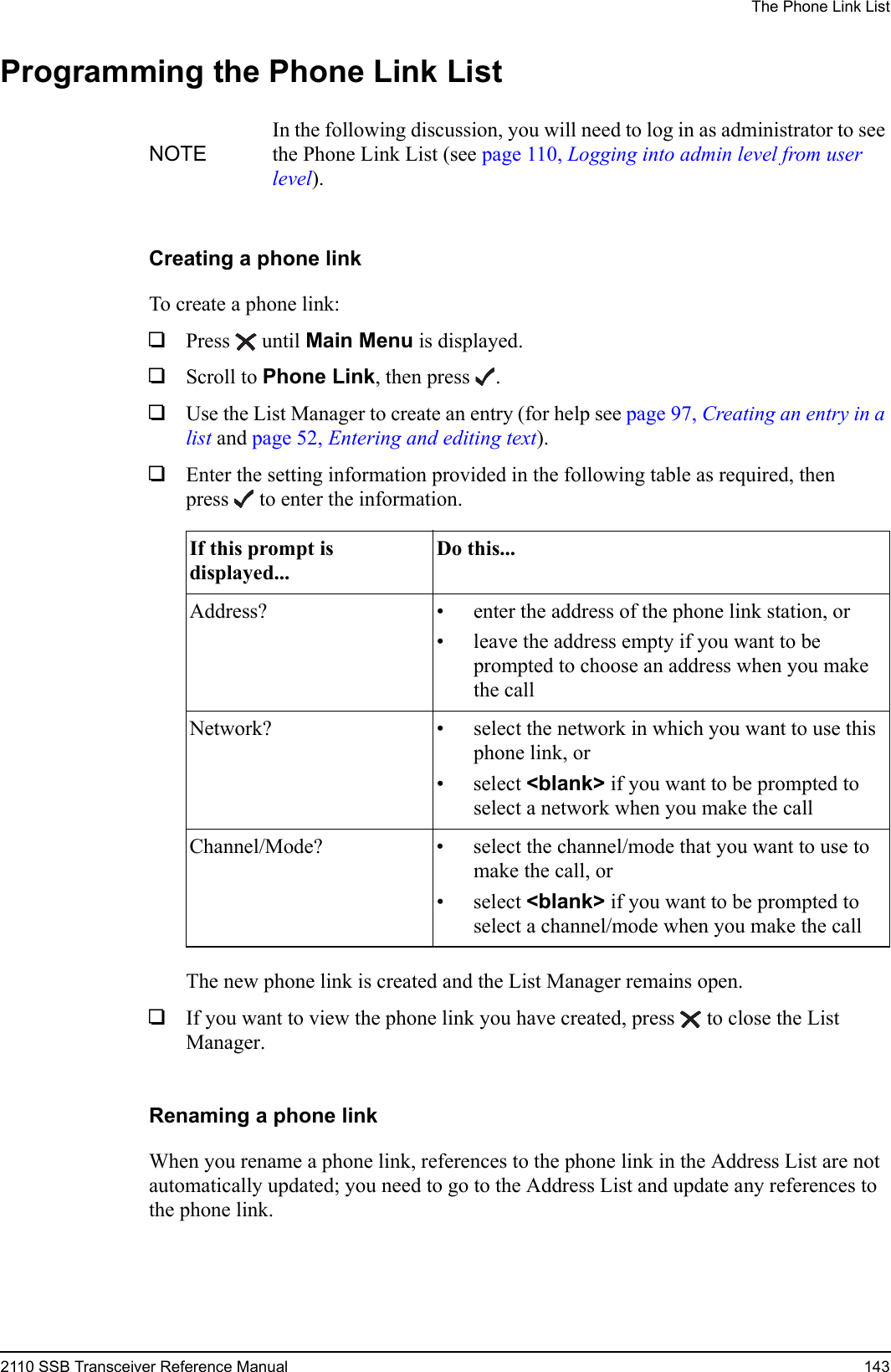 The Phone Link List2110 SSB Transceiver Reference Manual 143Programming the Phone Link ListCreating a phone linkTo create a phone link:1Press  until Main Menu is displayed.1Scroll to Phone Link, then press .1Use the List Manager to create an entry (for help see page 97, Creating an entry in a list and page 52, Entering and editing text).1Enter the setting information provided in the following table as required, then press  to enter the information.The new phone link is created and the List Manager remains open.1If you want to view the phone link you have created, press  to close the List Manager.Renaming a phone linkWhen you rename a phone link, references to the phone link in the Address List are not automatically updated; you need to go to the Address List and update any references to the phone link.NOTEIn the following discussion, you will need to log in as administrator to see the Phone Link List (see page 110, Logging into admin level from user level).If this prompt is displayed...Do this...Address? • enter the address of the phone link station, or• leave the address empty if you want to be prompted to choose an address when you make the callNetwork? • select the network in which you want to use this phone link, or• select &lt;blank&gt; if you want to be prompted to select a network when you make the callChannel/Mode? • select the channel/mode that you want to use to make the call, or• select &lt;blank&gt; if you want to be prompted to select a channel/mode when you make the call