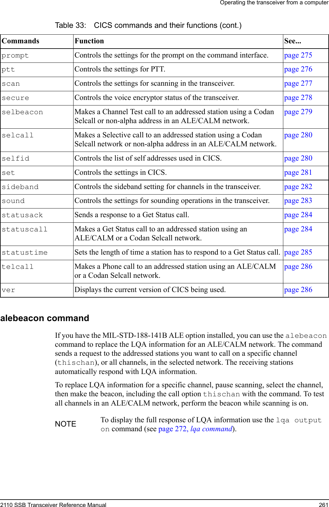 Operating the transceiver from a computer2110 SSB Transceiver Reference Manual 261alebeacon commandIf you have the MIL-STD-188-141B ALE option installed, you can use the alebeacon command to replace the LQA information for an ALE/CALM network. The command sends a request to the addressed stations you want to call on a specific channel (thischan), or all channels, in the selected network. The receiving stations automatically respond with LQA information.To replace LQA information for a specific channel, pause scanning, select the channel, then make the beacon, including the call option thischan with the command. To test all channels in an ALE/CALM network, perform the beacon while scanning is on.prompt  Controls the settings for the prompt on the command interface. page 275ptt  Controls the settings for PTT. page 276scan  Controls the settings for scanning in the transceiver. page 277secure  Controls the voice encryptor status of the transceiver. page 278selbeacon  Makes a Channel Test call to an addressed station using a Codan Selcall or non-alpha address in an ALE/CALM network.page 279selcall  Makes a Selective call to an addressed station using a Codan Selcall network or non-alpha address in an ALE/CALM network.page 280selfid  Controls the list of self addresses used in CICS. page 280set  Controls the settings in CICS. page 281sideband  Controls the sideband setting for channels in the transceiver. page 282sound  Controls the settings for sounding operations in the transceiver. page 283statusack  Sends a response to a Get Status call. page 284statuscall  Makes a Get Status call to an addressed station using an ALE/CALM or a Codan Selcall network.page 284statustime  Sets the length of time a station has to respond to a Get Status call. page 285telcall  Makes a Phone call to an addressed station using an ALE/CALM or a Codan Selcall network.page 286ver  Displays the current version of CICS being used. page 286NOTE To display the full response of LQA information use the lqa output on command (see page 272, lqa command).Table 33: CICS commands and their functions (cont.)Commands Function See...