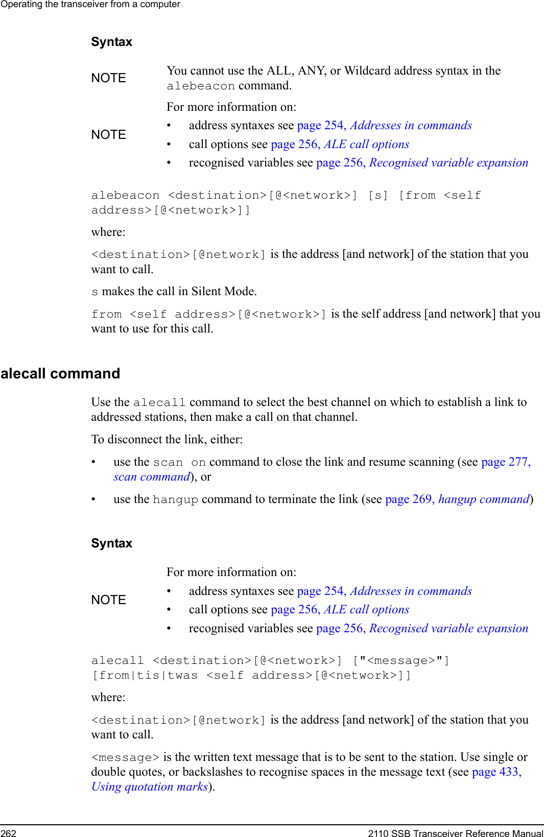 Operating the transceiver from a computer262 2110 SSB Transceiver Reference ManualSyntaxalebeacon &lt;destination&gt;[@&lt;network&gt;] [s] [from &lt;self address&gt;[@&lt;network&gt;]] where:&lt;destination&gt;[@network] is the address [and network] of the station that you want to call.s makes the call in Silent Mode.from &lt;self address&gt;[@&lt;network&gt;] is the self address [and network] that you want to use for this call.alecall commandUse the alecall command to select the best channel on which to establish a link to addressed stations, then make a call on that channel.To disconnect the link, either:•use the scan on command to close the link and resume scanning (see page 277, scan command), or•use the hangup command to terminate the link (see page 269, hangup command)Syntaxalecall &lt;destination&gt;[@&lt;network&gt;] [&quot;&lt;message&gt;&quot;] [from|tis|twas &lt;self address&gt;[@&lt;network&gt;]] where:&lt;destination&gt;[@network] is the address [and network] of the station that you want to call.&lt;message&gt; is the written text message that is to be sent to the station. Use single or double quotes, or backslashes to recognise spaces in the message text (see page 433, Using quotation marks).NOTE You cannot use the ALL, ANY, or Wildcard address syntax in the alebeacon command.NOTEFor more information on:• address syntaxes see page 254, Addresses in commands• call options see page 256, ALE call options• recognised variables see page 256, Recognised variable expansionNOTEFor more information on:• address syntaxes see page 254, Addresses in commands• call options see page 256, ALE call options• recognised variables see page 256, Recognised variable expansion