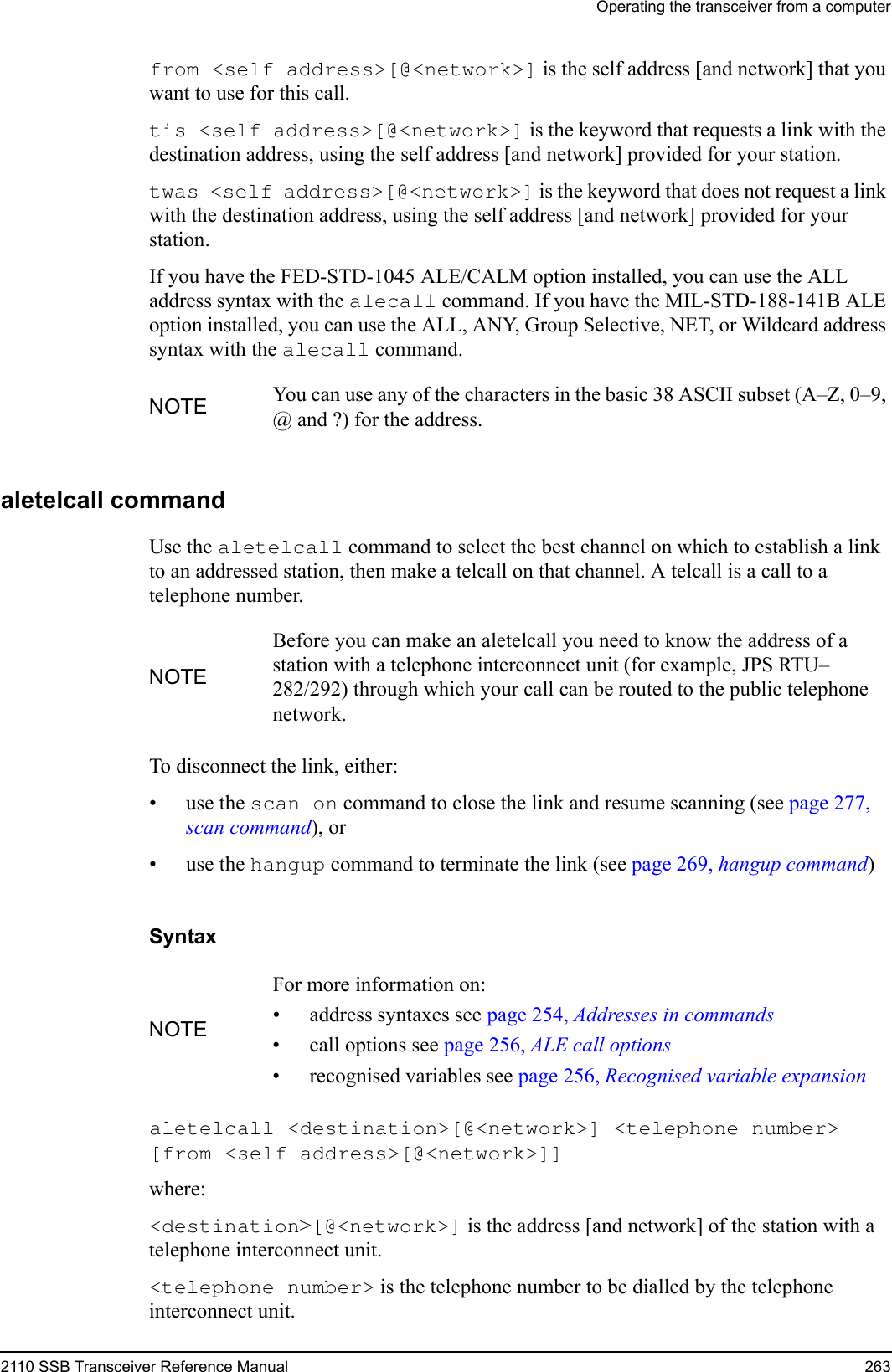 Operating the transceiver from a computer2110 SSB Transceiver Reference Manual 263from &lt;self address&gt;[@&lt;network&gt;] is the self address [and network] that you want to use for this call.tis &lt;self address&gt;[@&lt;network&gt;] is the keyword that requests a link with the destination address, using the self address [and network] provided for your station.twas &lt;self address&gt;[@&lt;network&gt;] is the keyword that does not request a link with the destination address, using the self address [and network] provided for your station.If you have the FED-STD-1045 ALE/CALM option installed, you can use the ALL address syntax with the alecall command. If you have the MIL-STD-188-141B ALE option installed, you can use the ALL, ANY, Group Selective, NET, or Wildcard address syntax with the alecall command.aletelcall commandUse the aletelcall command to select the best channel on which to establish a link to an addressed station, then make a telcall on that channel. A telcall is a call to a telephone number.To disconnect the link, either:•use the scan on command to close the link and resume scanning (see page 277, scan command), or•use the hangup command to terminate the link (see page 269, hangup command)Syntaxaletelcall &lt;destination&gt;[@&lt;network&gt;] &lt;telephone number&gt; [from &lt;self address&gt;[@&lt;network&gt;]] where:&lt;destination&gt;[@&lt;network&gt;] is the address [and network] of the station with a telephone interconnect unit.&lt;telephone number&gt; is the telephone number to be dialled by the telephone interconnect unit.NOTE You can use any of the characters in the basic 38 ASCII subset (A–Z, 0–9, @ and ?) for the address.NOTEBefore you can make an aletelcall you need to know the address of a station with a telephone interconnect unit (for example, JPS RTU–282/292) through which your call can be routed to the public telephone network.NOTEFor more information on:• address syntaxes see page 254, Addresses in commands• call options see page 256, ALE call options• recognised variables see page 256, Recognised variable expansion