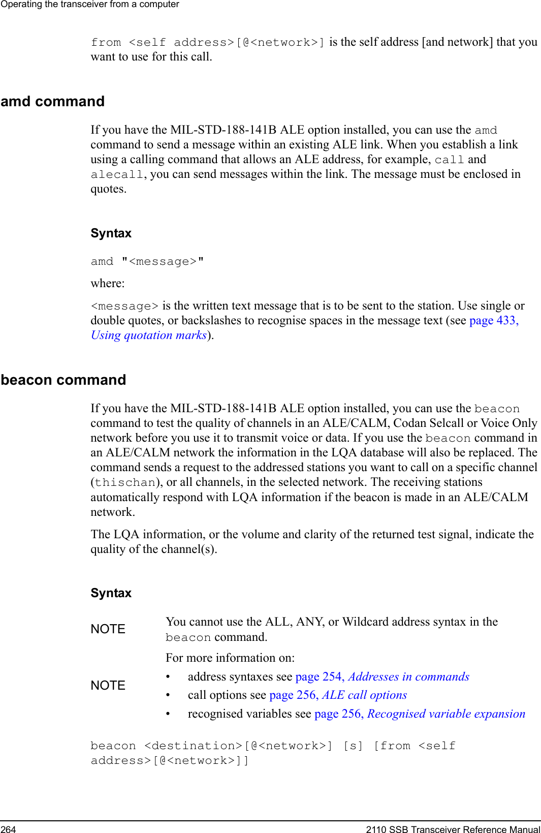 Operating the transceiver from a computer264 2110 SSB Transceiver Reference Manualfrom &lt;self address&gt;[@&lt;network&gt;] is the self address [and network] that you want to use for this call.amd commandIf you have the MIL-STD-188-141B ALE option installed, you can use the amd command to send a message within an existing ALE link. When you establish a link using a calling command that allows an ALE address, for example, call and alecall, you can send messages within the link. The message must be enclosed in quotes.Syntaxamd &quot;&lt;message&gt;&quot; where:&lt;message&gt; is the written text message that is to be sent to the station. Use single or double quotes, or backslashes to recognise spaces in the message text (see page 433, Using quotation marks).beacon commandIf you have the MIL-STD-188-141B ALE option installed, you can use the beacon command to test the quality of channels in an ALE/CALM, Codan Selcall or Voice Only network before you use it to transmit voice or data. If you use the beacon command in an ALE/CALM network the information in the LQA database will also be replaced. The command sends a request to the addressed stations you want to call on a specific channel (thischan), or all channels, in the selected network. The receiving stations automatically respond with LQA information if the beacon is made in an ALE/CALM network.The LQA information, or the volume and clarity of the returned test signal, indicate the quality of the channel(s).Syntaxbeacon &lt;destination&gt;[@&lt;network&gt;] [s] [from &lt;self address&gt;[@&lt;network&gt;]] NOTE You cannot use the ALL, ANY, or Wildcard address syntax in the beacon command.NOTEFor more information on:• address syntaxes see page 254, Addresses in commands• call options see page 256, ALE call options• recognised variables see page 256, Recognised variable expansion