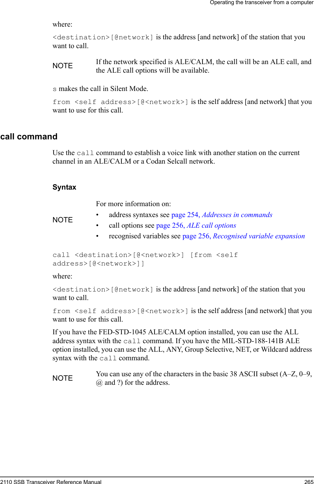 Operating the transceiver from a computer2110 SSB Transceiver Reference Manual 265where:&lt;destination&gt;[@network] is the address [and network] of the station that you want to call.s makes the call in Silent Mode.from &lt;self address&gt;[@&lt;network&gt;] is the self address [and network] that you want to use for this call.call commandUse the call command to establish a voice link with another station on the current channel in an ALE/CALM or a Codan Selcall network.Syntaxcall &lt;destination&gt;[@&lt;network&gt;] [from &lt;self address&gt;[@&lt;network&gt;]] where:&lt;destination&gt;[@network] is the address [and network] of the station that you want to call.from &lt;self address&gt;[@&lt;network&gt;] is the self address [and network] that you want to use for this call.If you have the FED-STD-1045 ALE/CALM option installed, you can use the ALL address syntax with the call command. If you have the MIL-STD-188-141B ALE option installed, you can use the ALL, ANY, Group Selective, NET, or Wildcard address syntax with the call command.NOTE If the network specified is ALE/CALM, the call will be an ALE call, and the ALE call options will be available.NOTEFor more information on:• address syntaxes see page 254, Addresses in commands• call options see page 256, ALE call options• recognised variables see page 256, Recognised variable expansionNOTE You can use any of the characters in the basic 38 ASCII subset (A–Z, 0–9, @ and ?) for the address.