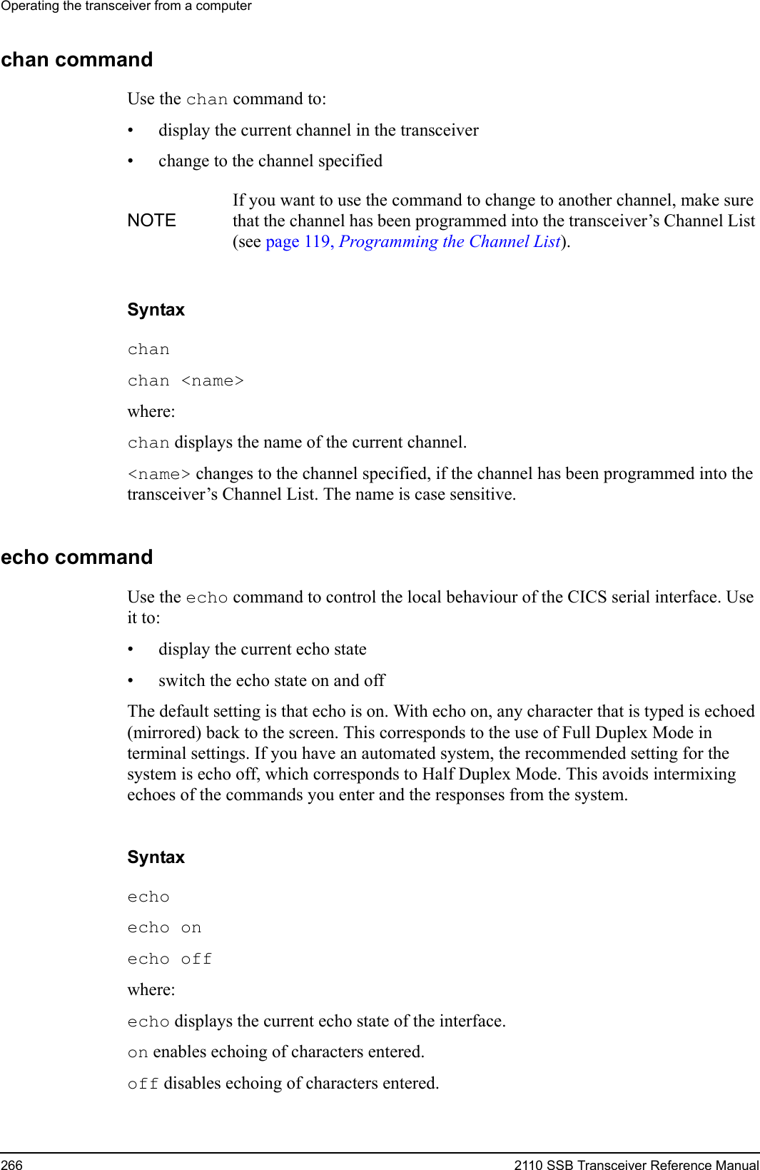 Operating the transceiver from a computer266 2110 SSB Transceiver Reference Manualchan commandUse the chan command to:• display the current channel in the transceiver• change to the channel specifiedSyntaxchan chan &lt;name&gt; where:chan displays the name of the current channel.&lt;name&gt; changes to the channel specified, if the channel has been programmed into the transceiver’s Channel List. The name is case sensitive.echo commandUse the echo command to control the local behaviour of the CICS serial interface. Use it to:• display the current echo state• switch the echo state on and offThe default setting is that echo is on. With echo on, any character that is typed is echoed (mirrored) back to the screen. This corresponds to the use of Full Duplex Mode in terminal settings. If you have an automated system, the recommended setting for the system is echo off, which corresponds to Half Duplex Mode. This avoids intermixing echoes of the commands you enter and the responses from the system.Syntaxecho echo on echo off where:echo displays the current echo state of the interface.on enables echoing of characters entered.off disables echoing of characters entered.NOTEIf you want to use the command to change to another channel, make sure that the channel has been programmed into the transceiver’s Channel List (see page 119, Programming the Channel List).